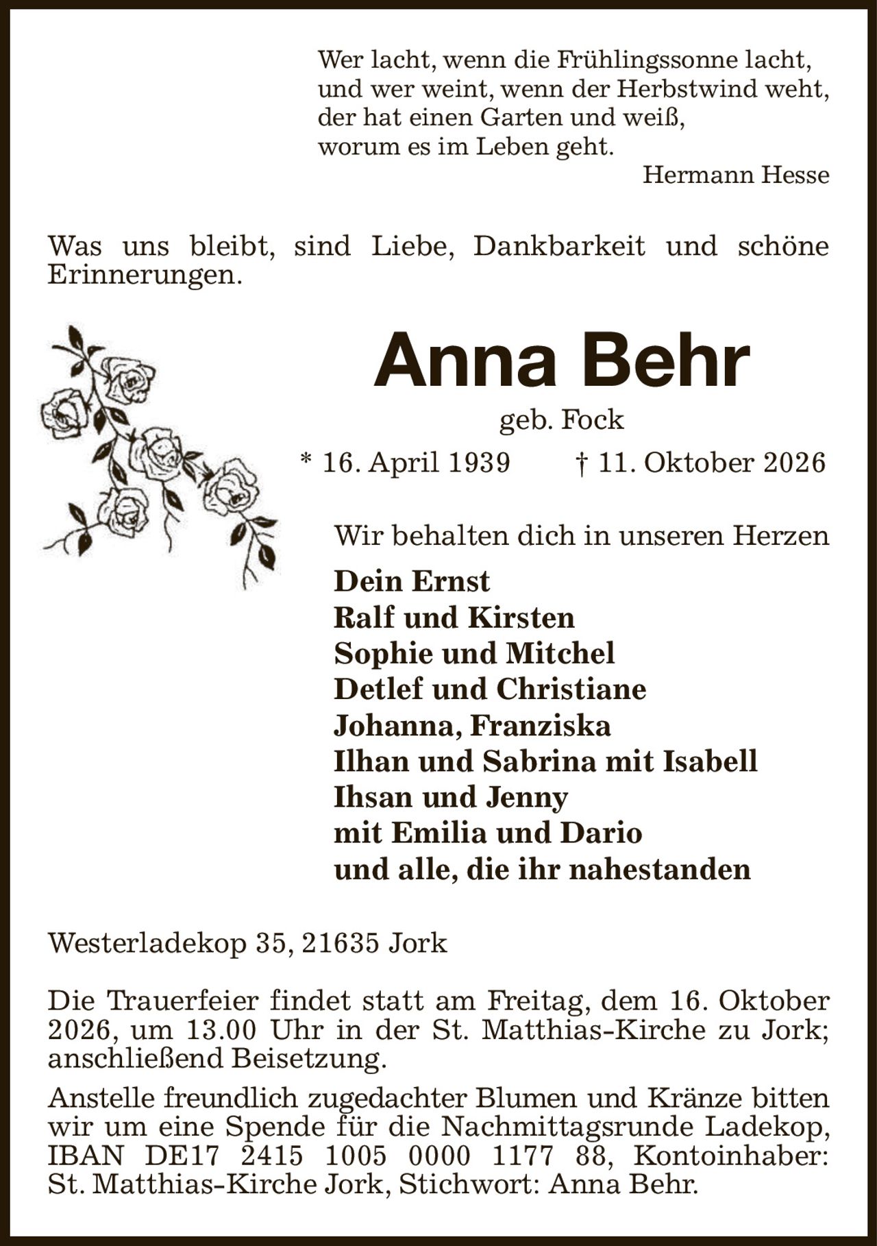Wer lacht, wenn die Frühlingssonne lacht,
und wer weint, wenn der Herbstwind weht,
der hat einen Garten und weiß,
worum es im Leben geht.
Hermann Hesse
Was uns bleibt, sind Liebe, Dankbarkeit und schöne
Erinnerungen.
Anna Behr
geb. Fock
* 16. April 1939  † 11. Oktober 2026
Wir behalten dich in unseren Herzen
Dein Ernst
Ralf und Kirsten
Sophie und Mitchel
Detlef und Christiane
Johanna, Franziska
Ilhan und Sabrina mit Isabell
Ihsan und Jenny
mit Emilia und Dario
und alle, die ihr nahestanden
Westerladekop 35, 21635 Jork

Die Trauerfeier findet statt am Freitag, dem 16. Oktober 2026, um 13.00 Uhr in der St. Matthias-Kirche zu Jork; anschließend Beisetzung.
Anstelle freundlich zugedachter Blumen und Kränze bitten
wir um eine Spende für die Nachmittagsrunde Ladekop, IBAN DE17 2415 1005 0000 1177 88, Kontoinhaber:
St. Matthias-Kirche Jork, Stichwort: Anna Behr.