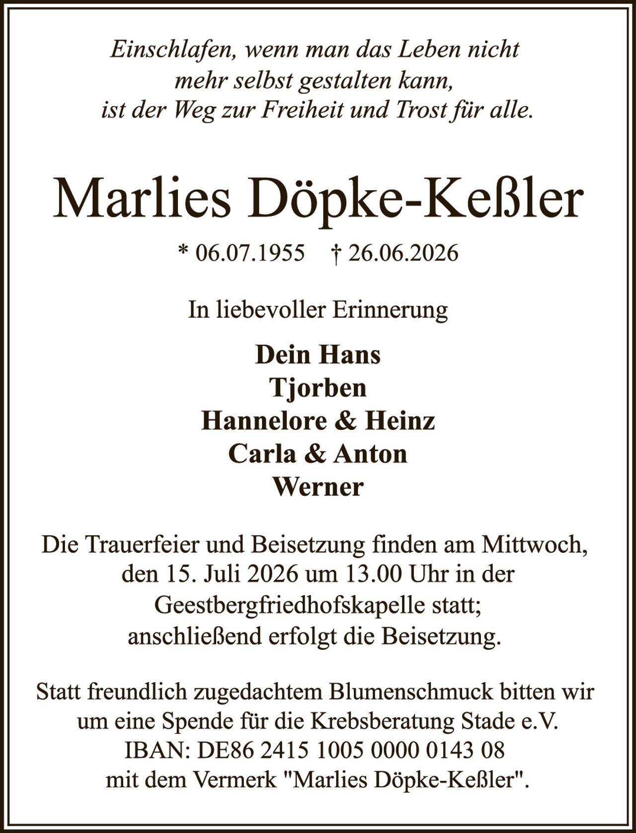 <p><i>Einschlafen, wenn man das Leben nicht mehr selbst gestalten kann, ist der Weg zur Freiheit und Trost für alle.</i></p>

<p><strong>Marlies Döpke-Keßler</strong></p>
<p>* 06.07.1955 † 26.06.2026</p>

<p>In liebevoller Erinnerung</p>

<p><strong>Dein Hans<br>Tjorben<br>Hannelore & Heinz<br>Carla & Anton<br>Werner</strong></p>

<p>Die Trauerfeier und Beisetzung finden am Mittwoch, den 15. Juli 2026 um 13.00 Uhr in der Geestbergfriedhofskapelle statt; anschließend erfolgt die Beisetzung.</p>

<p>Statt freundlich zugedachtem Blumenschmuck bitten wir um eine Spende für die Krebsberatung Stade e.V.<br>IBAN: DE86 2415 1005 0000 0143 08<br>mit dem Vermerk "Marlies Döpke-Keßler".</p>