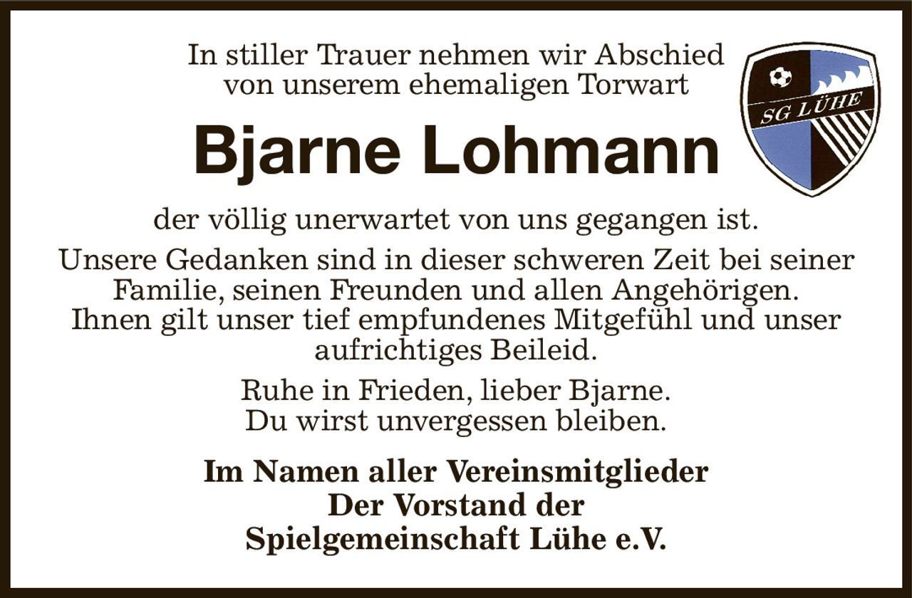 In stiller Trauer nehmen wir Abschied
von unserem ehemaligen Torwart
Bjarne Lohmann
der völlig unerwartet von uns gegangen ist.
Unsere Gedanken sind in dieser schweren Zeit bei seiner Familie, seinen Freunden und allen Angehörigen.
Ihnen gilt unser tief empfundenes Mitgefühl und unser
aufrichtiges Beileid.
Ruhe in Frieden, lieber Bjarne.
Du wirst unvergessen bleiben.
Im Namen aller Vereinsmitglieder
Der Vorstand der
Spielgemeinschaft Lühe e.V.