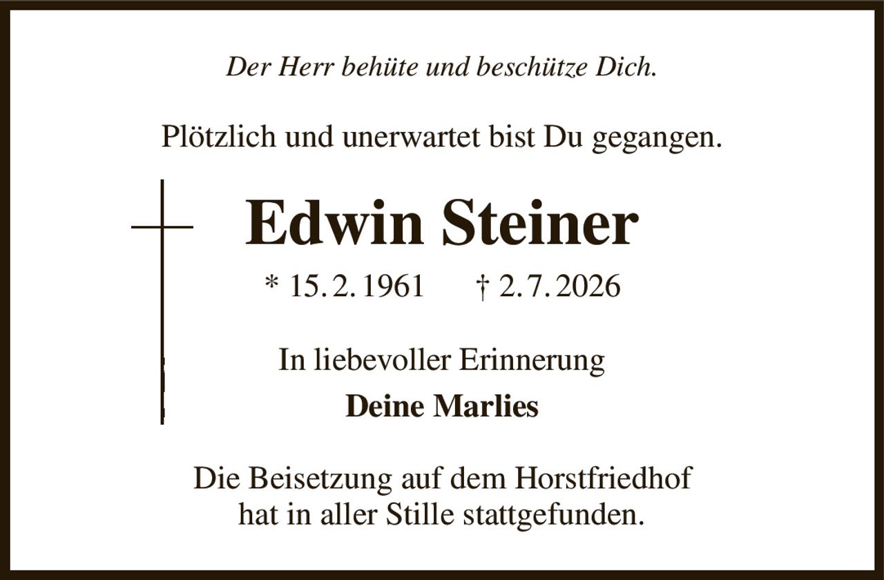 Der Herr behüte und beschütze Dich.
Plötzlich und unerwartet bist Du gegangen.
Edwin Steiner
* 15. 2. 1961      † 2. 7. 2026
In liebevoller Erinnerung
Deine Marlies
Die Beisetzung auf dem Horstfriedhof
hat in aller Stille stattgefunden.