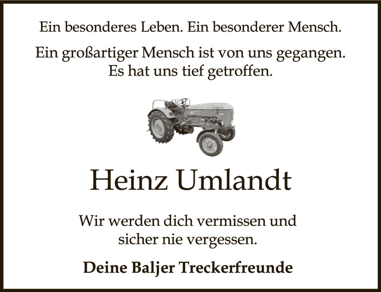 <p>Ein besonderes Leben. Ein besonderer Mensch.</p><p>Ein großartiger Mensch ist von uns gegangen. Es hat uns tief getroffen.</p><p>Heinz Umlandt</p><p>Wir werden dich vermissen und sicher nie vergessen.</p><p><strong>Deine Baljer Treckerfreunde</strong></p>