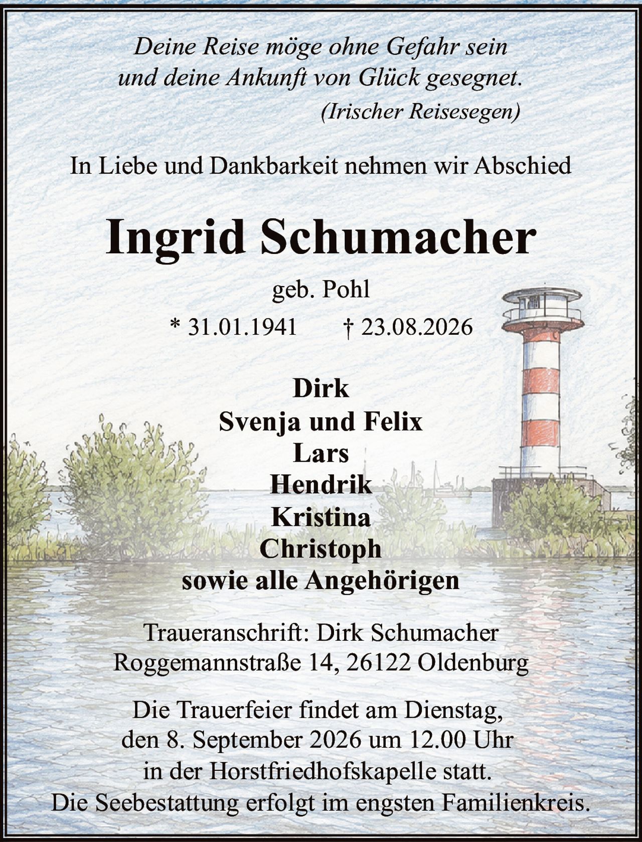 <p><i>Deine Reise möge ohne Gefahr sein<br>und deine Ankunft von Glück gesegnet.<br>(Irischer Reisesegen)</i></p><p>In Liebe und Dankbarkeit nehmen wir Abschied</p><p><strong>Ingrid Schumacher</strong><br>geb. Pohl<br>* 31.01.1941 † 23.08.2026</p><p>Dirk<br>Svenja und Felix<br>Lars<br>Hendrik<br>Kristina<br>Christoph<br>sowie alle Angehörigen</p><p>Die Trauerfeier findet am Dienstag,<br>den 8. September 2026 um 12.00 Uhr<br>in der Horstfriedhofskapelle statt.<br>Die Seebestattung erfolgt im engsten Familienkreis.</p><p>Traueranschrift: Dirk Schumacher<br>Roggemannstraße 14, 26122 Oldenburg</p>