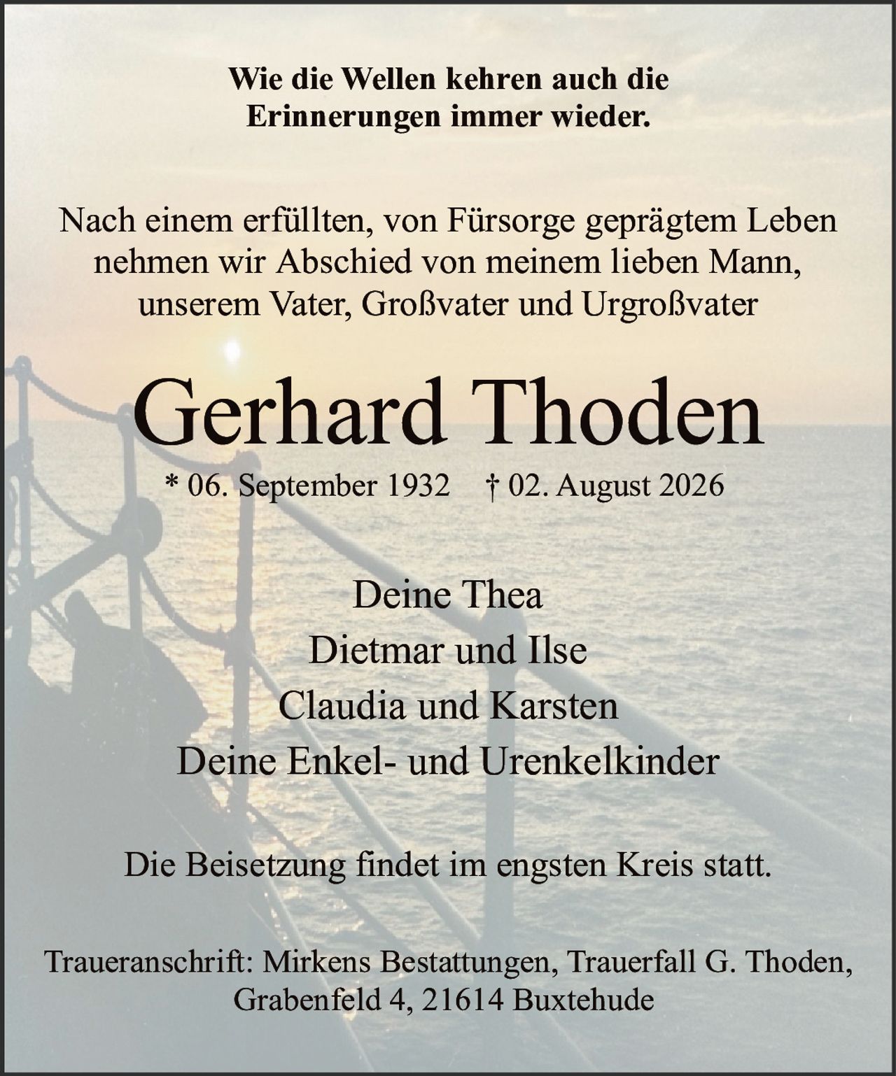 <p><strong>Wie die Wellen kehren auch die Erinnerungen immer wieder.</strong></p><p>Nach einem erfüllten, von Fürsorge geprägtem Leben nehmen wir Abschied von meinem lieben Mann, unserem Vater, Großvater und Urgroßvater</p><p><strong>Gerhard Thoden</strong><br/>* 06. September 1932 † 02. August 2026</p><p>Deine Thea<br/>Dietmar und Ilse<br/>Claudia und Karsten<br/>Deine Enkel- und Urenkelkinder</p><p>Die Beisetzung findet im engsten Kreis statt.</p><p>Traueranschrift: Mirkens Bestattungen, Trauerfall G. Thoden, Grabenfeld 4, 21614 Buxtehude</p>