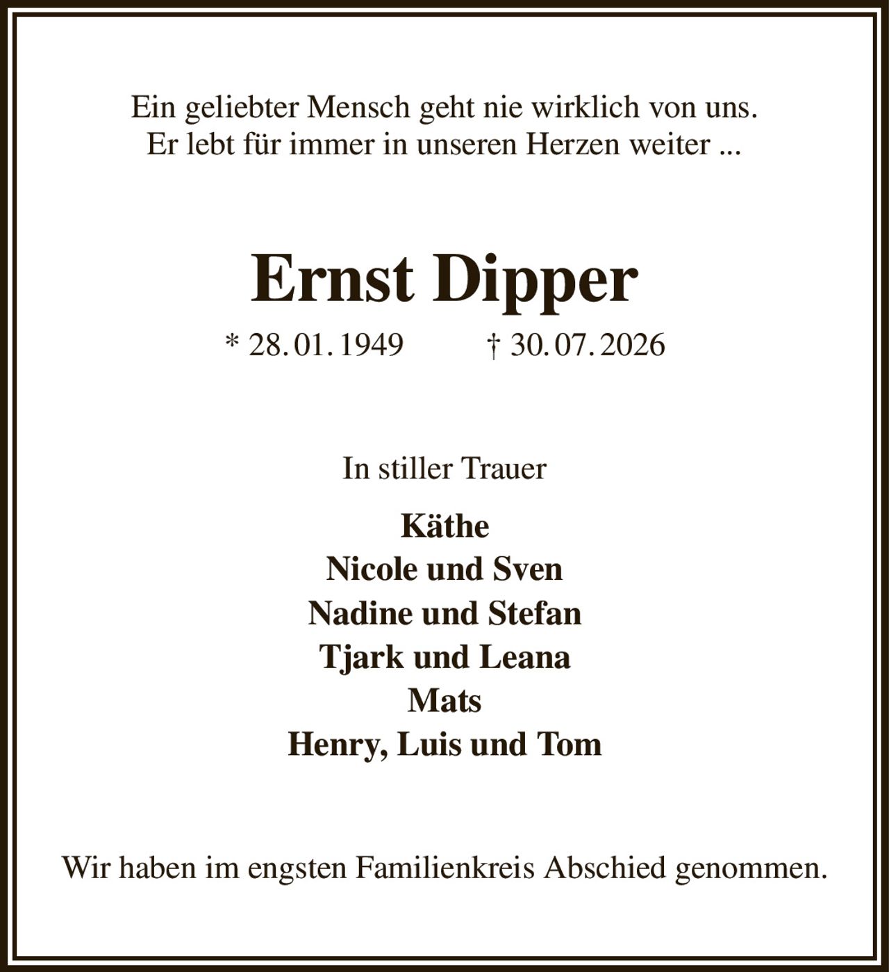 Ein geliebter Mensch geht nie wirklich von uns.
Er lebt für immer in unseren Herzen weiter ...
Ernst Dipper
* 28. 01. 1949          † 30. 07. 2026
In stiller Trauer
Käthe
Nicole und Sven
Nadine und Stefan
Tjark und Leana
Mats
Henry, Luis und Tom
Wir haben im engsten Familienkreis Abschied genommen.