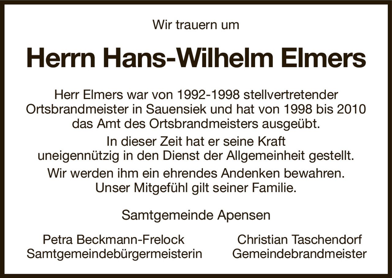 Wir trauern um
Herrn Hans-Wilhelm Elmers
Herr Elmers war von 1992-1998 stellvertretender
Ortsbrandmeister in Sauensiek und hat von 1998 bis 2010 das Amt des Ortsbrandmeisters ausgeübt.
In dieser Zeit hat er seine Kraft
uneigennützig in den Dienst der Allgemeinheit gestellt.
Wir werden ihm ein ehrendes Andenken bewahren.
Unser Mitgefühl gilt seiner Familie.
Samtgemeinde Apensen
         Petra Beckmann-Frelock                             Christian Taschendorf
Samtgemeindebürgermeisterin                Gemeindebrandmeister