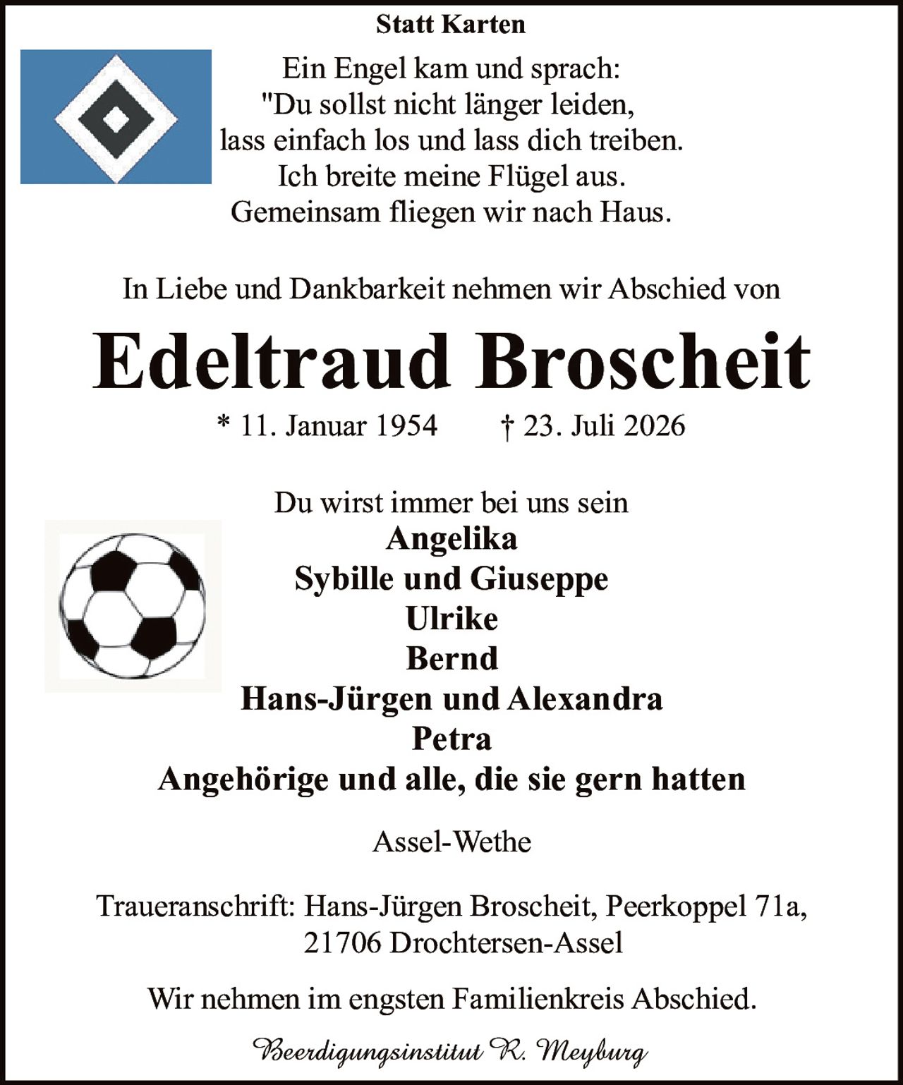 <p><strong>Du wirst immer bei uns sein</strong></p>
<p>* 11. Januar 1954 † 23. Juli 2026</p>
<p><strong>Statt Karten</strong></p>
<p><i>Ein Engel kam und sprach:<br>
"Du sollst nicht länger leiden,<br>
lass einfach los und lass dich treiben.<br>
Ich breite meine Flügel aus.<br>
Gemeinsam fliegen wir nach Haus."</i></p>
<p>In Liebe und Dankbarkeit nehmen wir Abschied von</p>
<p><strong>Edeltraud Broscheit</strong></p>
<p>* 11. Januar 1954 † 23. Juli 2026</p>
<p>Du wirst immer bei uns sein</p>
<p><strong>Angelika<br>
Sybille und Giuseppe<br>
Ulrike<br>
Bernd<br>
Hans-Jürgen und Alexandra<br>
Petra<br>
Angehörige und alle, die sie gern hatten</strong></p>
<p>Assel-Wethe</p>
<p>Beerdigungsinstitut R. Meyburg</p>
<p>Traueranschrift: Hans-Jürgen Broscheit, Peerkoppel 71a,<br>
21706 Drochtersen-Assel</p>
<p>Wir nehmen im engsten Familienkreis Abschied.</p>