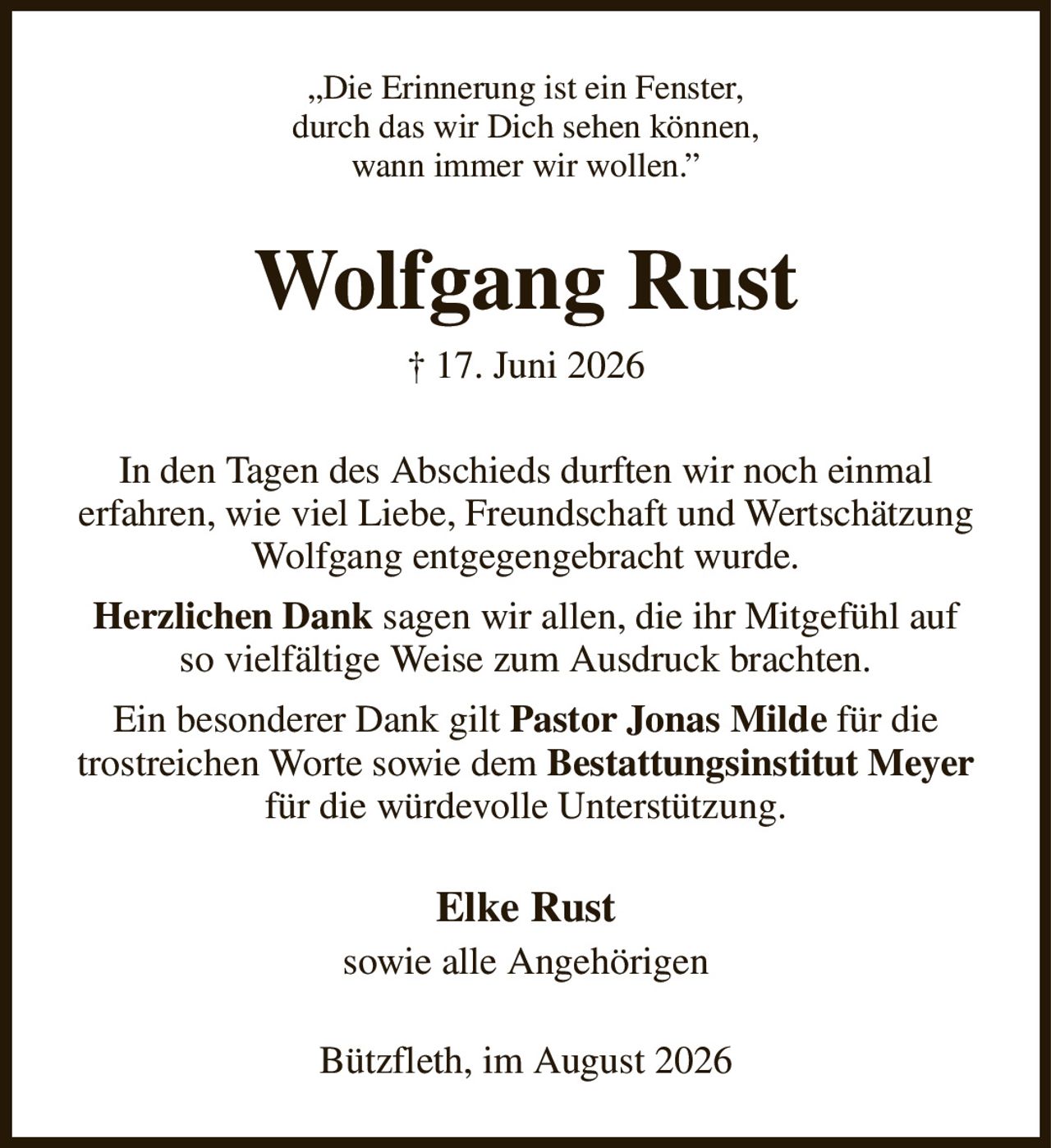 „Die Erinnerung ist ein Fenster,
durch das wir Dich sehen können,
wann immer wir wollen.”
Wolfgang Rust
† 17. Juni 2026
In den Tagen des Abschieds durften wir noch einmal
erfahren, wie viel Liebe, Freundschaft und Wertschätzung Wolfgang entgegengebracht wurde.
Herzlichen Dank sagen wir allen, die ihr Mitgefühl auf
so vielfältige Weise zum Ausdruck brachten.
Ein besonderer Dank gilt Pastor Jonas Milde für die trostreichen Worte sowie dem Bestattungsinstitut Meyer für die würdevolle Unterstützung.
Elke Rust
sowie alle Angehörigen
Bützfleth, im August 2026