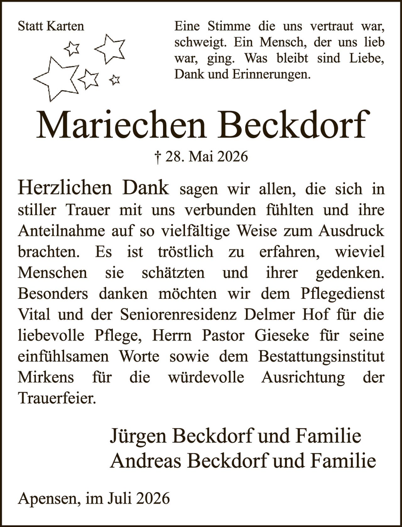 <p><strong>Statt Karten</strong></p>

<p>Eine Stimme die uns vertraut war, schweigt. Ein Mensch, der uns lieb war, ging. Was bleibt sind Liebe, Dank und Erinnerungen.</p>

<p><strong>Mariechen Beckdorf</strong></p>

<p>† 28. Mai 2026</p>

<p><strong>Herzlichen Dank</strong> sagen wir allen, die sich in stiller Trauer mit uns verbunden fühlten und ihre Anteilnahme auf so vielfältige Weise zum Ausdruck brachten. Es ist tröstlich zu erfahren, wieviel Menschen sie schätzten und ihrer gedenken. Besonders danken möchten wir dem Pflegedienst Vital und der Seniorenresidenz Delmer Hof für die liebevolle Pflege, Herrn Pastor Gieseke für seine einfühlsamen Worte sowie dem Bestattungsinstitut Mirkens für die würdevolle Ausrichtung der Trauerfeier.</p>

<p>Jürgen Beckdorf und Familie<br>Andreas Beckdorf und Familie</p>

<p>Apensen, im Juli 2026</p>