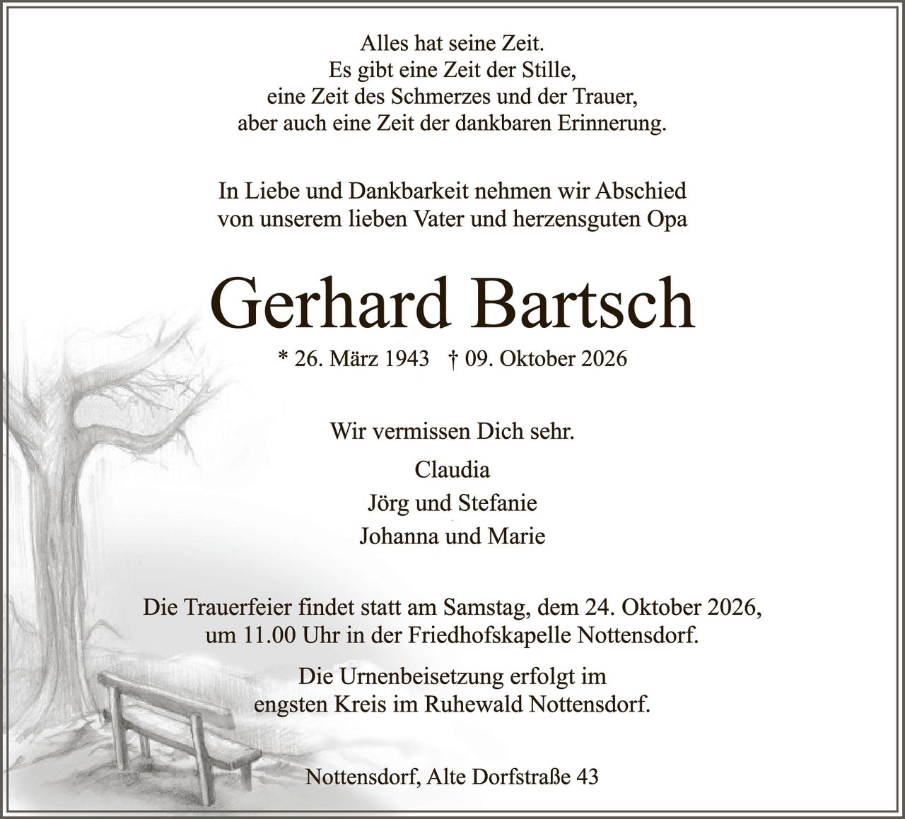 <p>Alles hat seine Zeit.<br>
Es gibt eine Zeit der Stille,<br>
eine Zeit des Schmerzes und der Trauer,<br>
aber auch eine Zeit der dankbaren Erinnerung.</p>

<p>In Liebe und Dankbarkeit nehmen wir Abschied<br>
von unserem lieben Vater und herzensguten Opa</p>

<p><strong>Gerhard Bartsch</strong><br>
* 26. März 1943 † 09. Oktober 2026</p>

<p>Wir vermissen Dich sehr.<br>
Claudia<br>
Jörg und Stefanie<br>
Johanna und Marie</p>

<p>Die Trauerfeier findet statt am Samstag, dem 24. Oktober 2026,<br>
um 11.00 Uhr in der Friedhofskapelle Nottensdorf.</p>

<p>Die Urnenbeisetzung erfolgt im<br>
engsten Kreis im Ruhewald Nottensdorf.</p>

<p>Nottensdorf, Alte Dorfstraße 43</p>