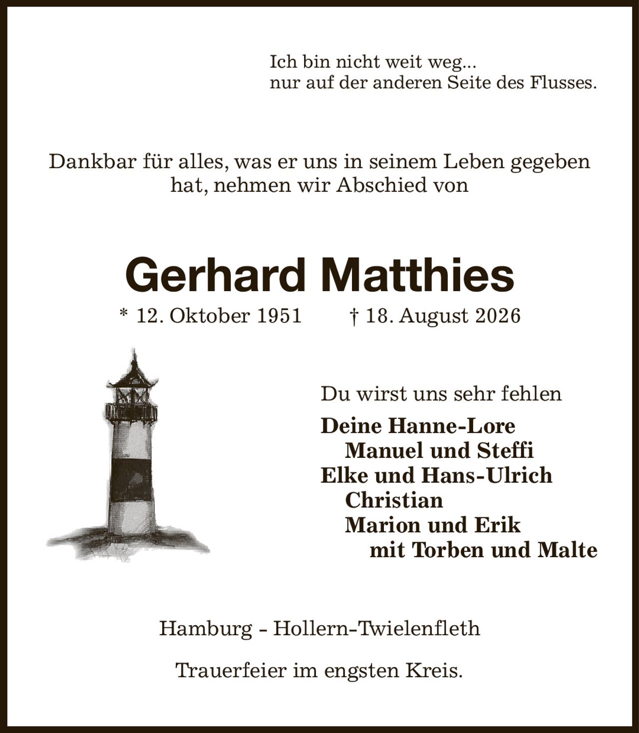Ich bin nicht weit weg...
nur auf der anderen Seite des Flusses.
Dankbar für alles, was er uns in seinem Leben gegeben hat, nehmen wir Abschied von
Gerhard Matthies
* 12. Oktober 1951  † 18. August 2026
Du wirst uns sehr fehlen
Deine Hanne-Lore
 Manuel und Steffi
Elke und Hans-Ulrich
 Christian
 Marion und Erik
  mit Torben und Malte
Hamburg - Hollern-Twielenfleth

Trauerfeier im engsten Kreis.