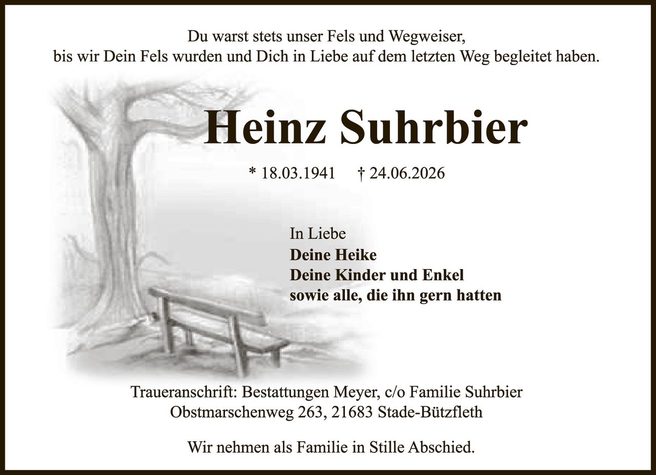 <p>Du warst stets unser Fels und Wegweiser, bis wir Dein Fels wurden und Dich in Liebe auf dem letzten Weg begleitet haben.</p><p><strong>Heinz Suhrbier</strong></p><p>* 18.03.1941 † 24.06.2026</p><p>In Liebe<br><strong>Deine Heike<br>Deine Kinder und Enkel<br>sowie alle, die ihn gern hatten</strong></p><p>Traueranschrift: Bestattungen Meyer, c/o Familie Suhrbier<br>Obstmarschenweg 263, 21683 Stade-Bützfleth</p><p>Wir nehmen als Familie in Stille Abschied.</p>