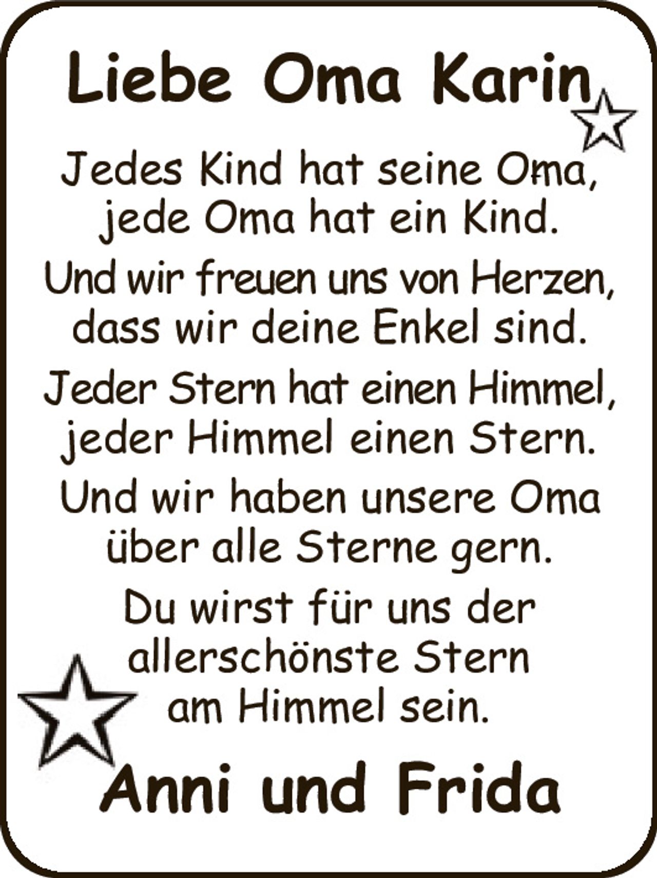 Jedes Kind hat seine Oma,
jede Oma hat ein Kind.
Und wir freuen uns von Herzen,
dass wir deine Enkel sind.
Jeder Stern hat einen Himmel,
jeder Himmel einen Stern.
Und wir haben unsere Oma
über alle Sterne gern.
Du wirst für uns der
allerschönste Stern
am Himmel sein.
Anni und Frida
Liebe Oma Karin