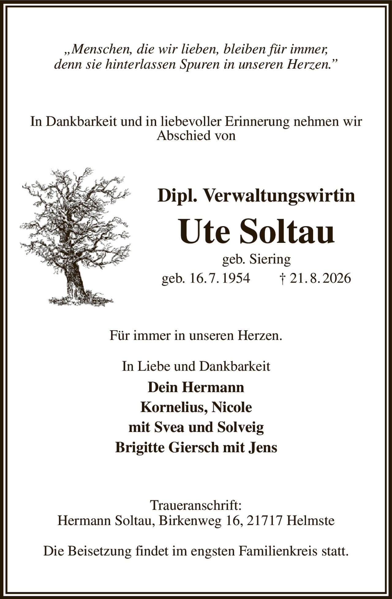 „Menschen, die wir lieben, bleiben für immer,
denn sie hinterlassen Spuren in unseren Herzen.”
In Dankbarkeit und in liebevoller Erinnerung nehmen wir Abschied von
Dipl. Verwaltungswirtin
Ute Soltau
geb. Siering
geb. 16. 7. 1954  † 21. 8. 2026
Für immer in unseren Herzen.

In Liebe und Dankbarkeit
Dein Hermann
Kornelius, Nicole
mit Svea und Solveig
Brigitte Giersch mit Jens
Traueranschrift:
Hermann Soltau, Birkenweg 16, 21717 Helmste

Die Beisetzung findet im engsten Familienkreis statt.