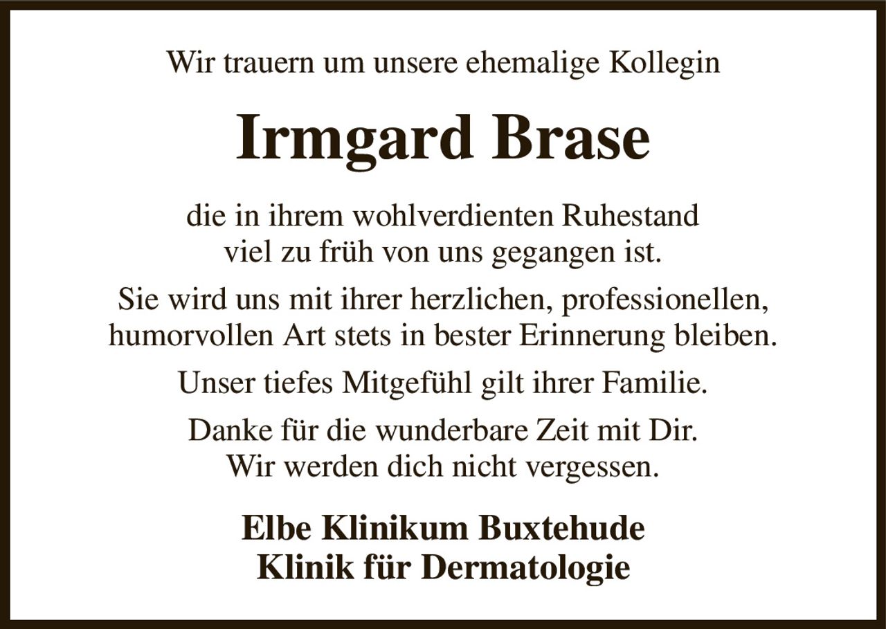 Wir trauern um unsere ehemalige Kollegin
Irmgard Brase
die in ihrem wohlverdienten Ruhestand
viel zu früh von uns gegangen ist.
Sie wird uns mit ihrer herzlichen, professionellen,
humorvollen Art stets in bester Erinnerung bleiben.
Unser tiefes Mitgefühl gilt ihrer Familie.
Danke für die wunderbare Zeit mit Dir.
Wir werden dich nicht vergessen.
Elbe Klinikum Buxtehude
Klinik für Dermatologie