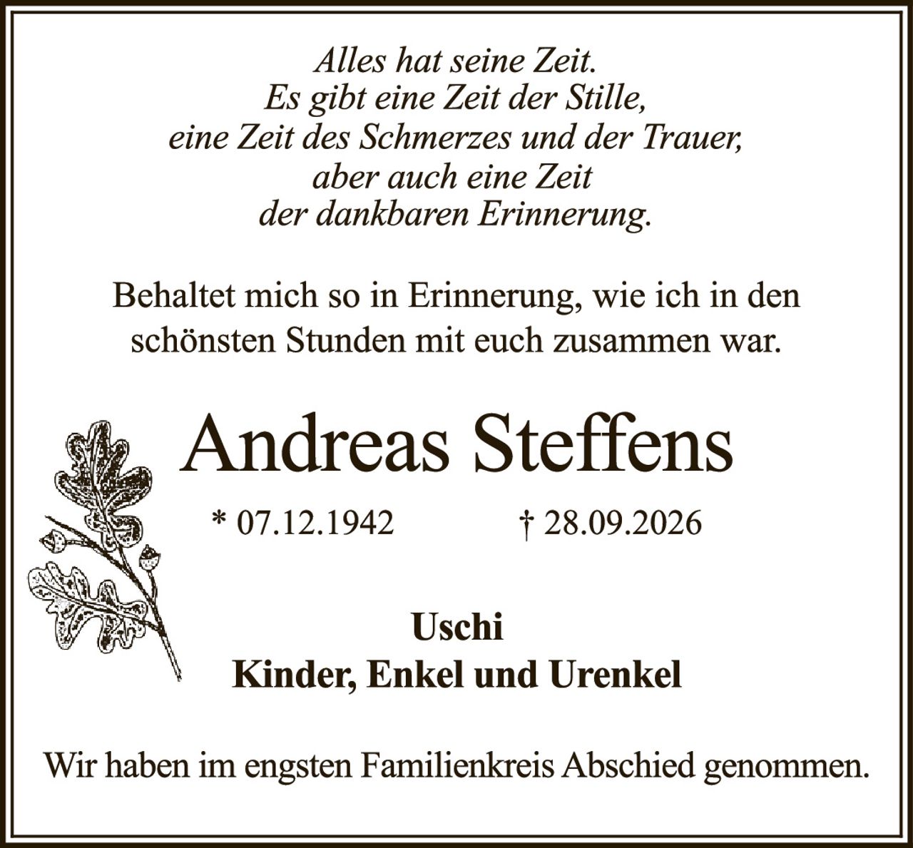 <p><i>Alles hat seine Zeit.<br>Es gibt eine Zeit der Stille,<br>eine Zeit des Schmerzes und der Trauer,<br>aber auch eine Zeit<br>der dankbaren Erinnerung.</i></p><p>Behaltet mich so in Erinnerung, wie ich in den schönsten Stunden mit euch zusammen war.</p><p><strong>Andreas Steffens</strong><br>* 07.12.1942 † 28.09.2026</p><p><strong>Uschi<br>Kinder, Enkel und Urenkel</strong></p><p>Wir haben im engsten Familienkreis Abschied genommen.</p>