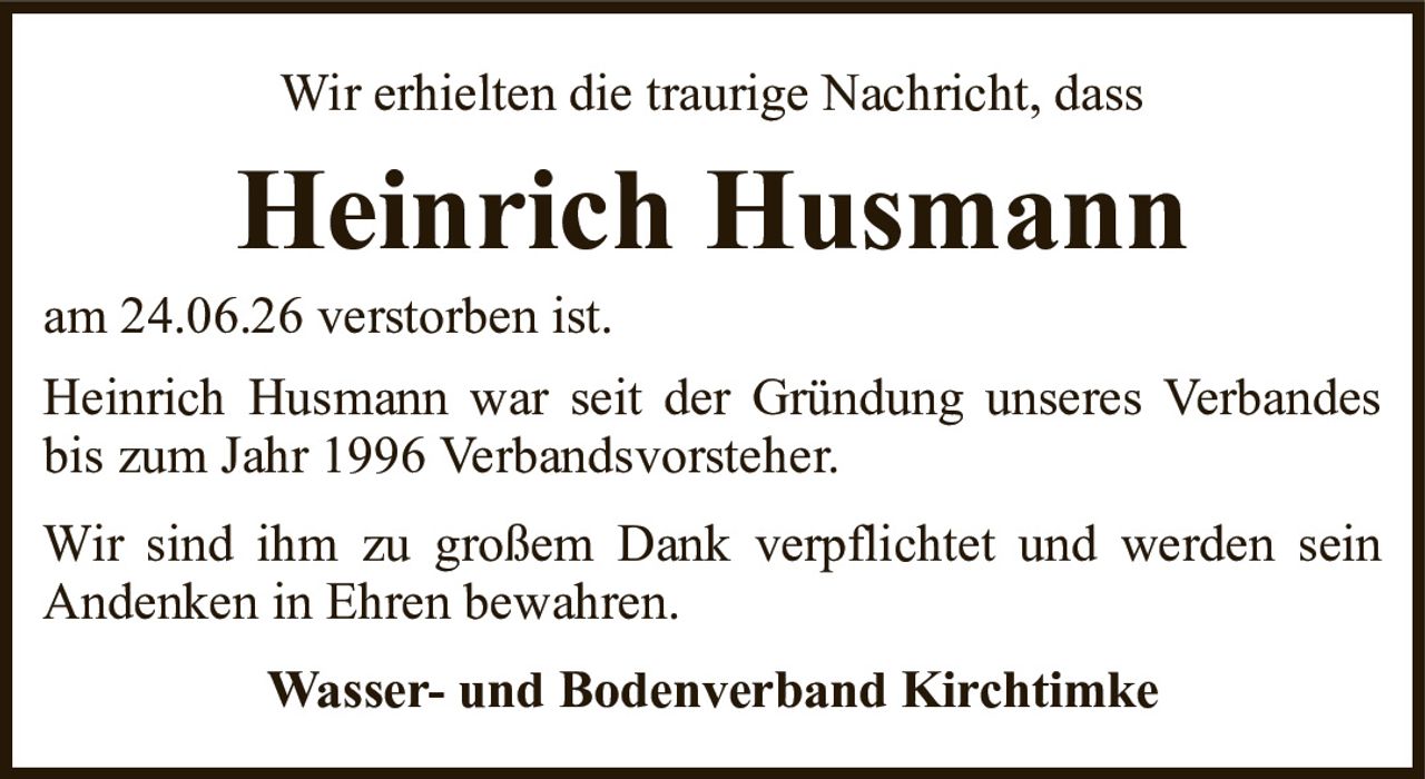 Wir erhielten die traurige Nachricht, dassHeinrich HusmannWasser- und Bodenverband Kirchtimkeam 24.06.26 verstorben ist.Heinrich Husmann war seit der Gründung unseres Verbandes bis zum Jahr 1996 Verbandsvorsteher.Wir sind ihm zu großem Dank verpflichtet und werden sein Andenken in Ehren bewahren.
