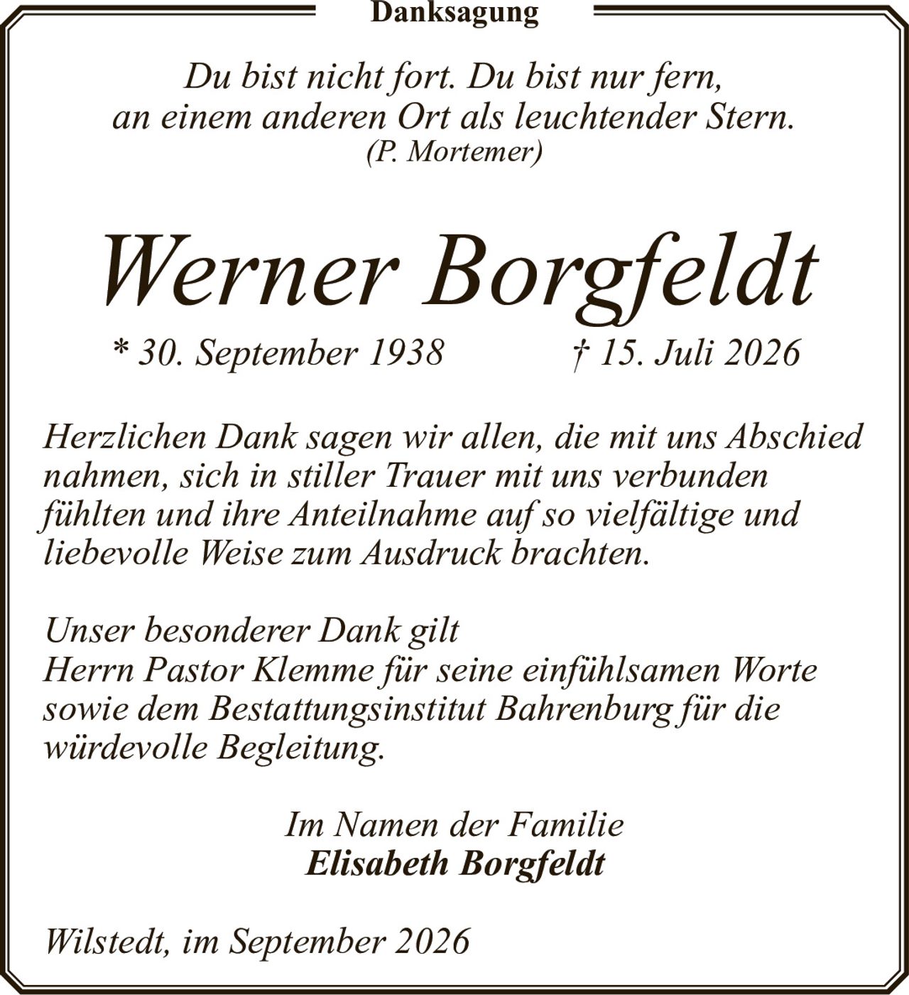 <p><i>Du bist nicht fort. Du bist nur fern,<br>an einem anderen Ort als leuchtender Stern.<br>(P. Mortemer)</i></p><p><strong>Werner Borgfeldt</strong><br>* 30. September 1938 † 15. Juli 2026</p><p><i>Herzlichen Dank sagen wir allen, die mit uns Abschied nahmen, sich in stiller Trauer mit uns verbunden fühlten und ihre Anteilnahme auf so vielfältige und liebevolle Weise zum Ausdruck brachten.</i></p><p><i>Unser besonderer Dank gilt<br>Herrn Pastor Klemme für seine einfühlsamen Worte sowie dem Bestattungsinstitut Bahrenburg für die würdevolle Begleitung.</i></p><p><i>Im Namen der Familie<br><strong>Elisabeth Borgfeldt</strong></i></p><p><i>Wilstedt, im September 2026</i></p>