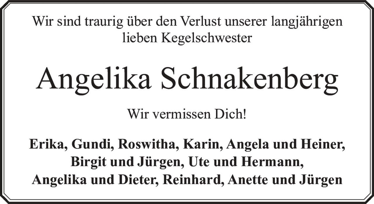 <p>Wir sind traurig über den Verlust unserer langjährigen lieben Kegelschwester</p><p><strong>Angelika Schnakenberg</strong></p><p>Wir vermissen Dich!</p><p>Erika, Gundi, Roswitha, Karin, Angela und Heiner,<br/>Birgit und Jürgen, Ute und Hermann,<br/>Angelika und Dieter, Reinhard, Anette und Jürgen</p>