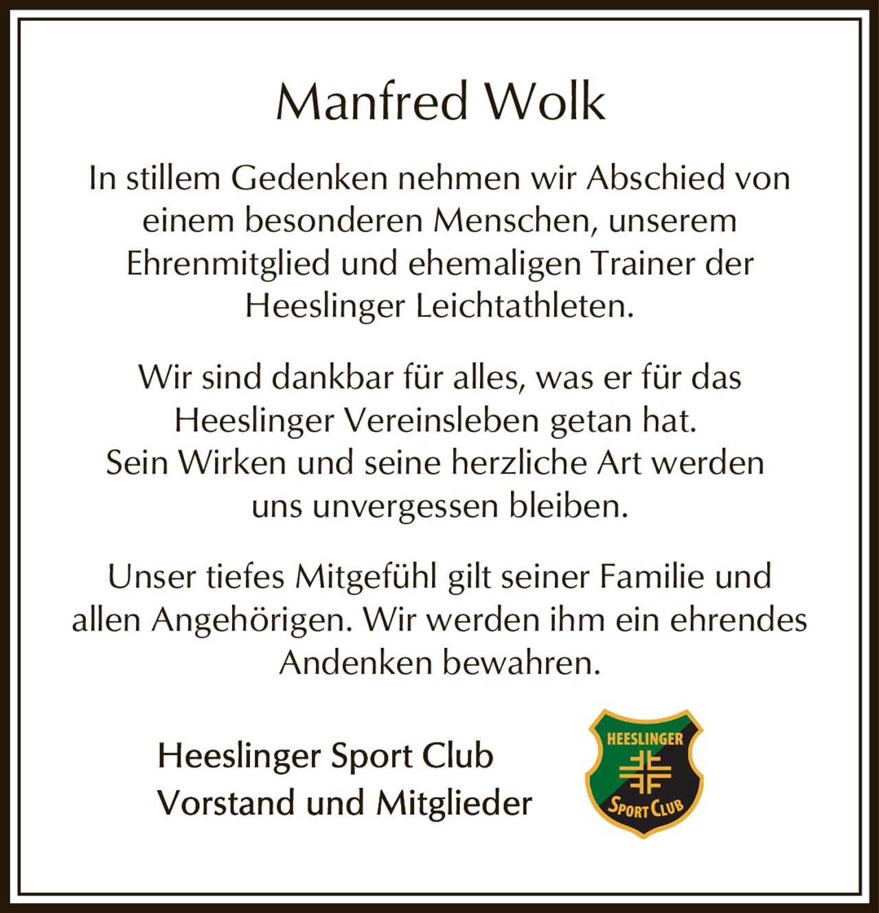 <p>In stillem Gedenken nehmen wir Abschied von einem besonderen Menschen, unserem Ehrenmitglied und ehemaligen Trainer der Heeslinger Leichtathleten.</p><p>Wir sind dankbar für alles, was er für das Heeslinger Vereinsleben getan hat. Sein Wirken und seine herzliche Art werden uns unvergessen bleiben.</p><p>Unser tiefes Mitgefühl gilt seiner Familie und allen Angehörigen. Wir werden ihm ein ehrendes Andenken bewahren.</p><p>Heeslinger Sport Club<br>Vorstand und Mitglieder</p>