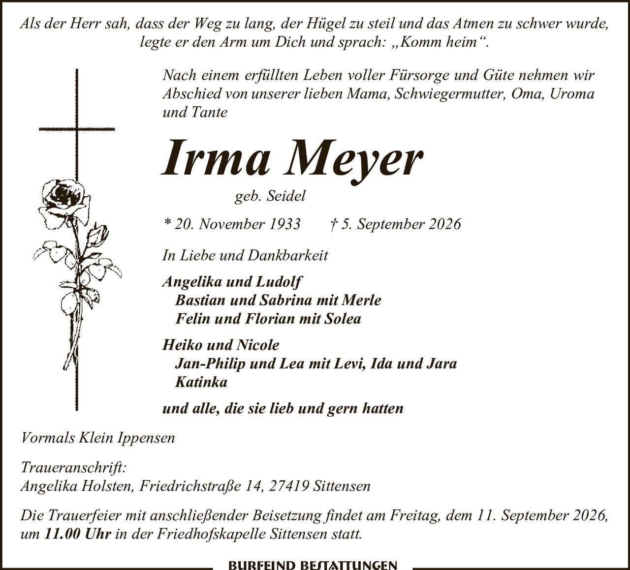 <p><i>Als der Herr sah, dass der Weg zu lang, der Hügel zu steil und das Atmen zu schwer wurde, legte er den Arm um Dich und sprach: „Komm heim".</i></p><p>Nach einem erfüllten Leben voller Fürsorge und Güte nehmen wir Abschied von unserer lieben Mama, Schwiegermutter, Oma, Uroma und Tante</p><p><strong>Irma Meyer</strong><br>geb. Seidel<br>* 20. November 1933 † 5. September 2026</p><p>In Liebe und Dankbarkeit</p><p><strong>Angelika und Ludolf</strong><br><strong>Bastian und Sabrina</strong> mit Merle<br><strong>Felin und Florian</strong> mit Solea<br><strong>Heiko und Nicole</strong><br><strong>Jan-Philip und Lea</strong> mit Levi, Ida und Jara<br><strong>Katinka</strong><br>und alle, die sie lieb und gern hatten</p><p>Vormals Klein Ippensen</p><p>Traueranschrift:<br>Angelika Holsten, Friedrichstraße 14, 27419 Sittensen</p><p>Die Trauerfeier mit anschließender Beisetzung findet am Freitag, dem 11. September 2026, um 11.00 Uhr in der Friedhofskapelle Sittensen statt.</p><p>Burfeind Bestattungen</p>
