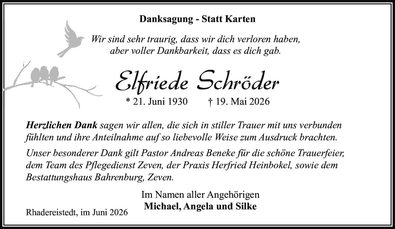 <p><strong>Danksagung - Statt Karten</strong></p>

<p><i>Wir sind sehr traurig, dass wir dich verloren haben, aber voller Dankbarkeit, dass es dich gab.</i></p>

<p><strong>Elfriede Schröder</strong><br>* 21. Juni 1930 † 19. Mai 2026</p>

<p><i>Herzlichen Dank</i> sagen wir allen, die sich in stiller Trauer mit uns verbunden fühlten und ihre Anteilnahme auf so liebevolle Weise zum Ausdruck brachten.</p>

<p>Unser besonderer Dank gilt Pastor Andreas Beneke für die schöne Trauerfeier, dem Team des Pflegediensst Zeven, der Praxis Herfried Heinbokel, sowie dem Bestattungshaus Bahrenburg, Zeven.</p>

<p>Rhadereistedt, im Juni 2026</p>

<p>Im Namen aller Angehörigen<br><strong>Michael, Angela und Silke</strong></p>