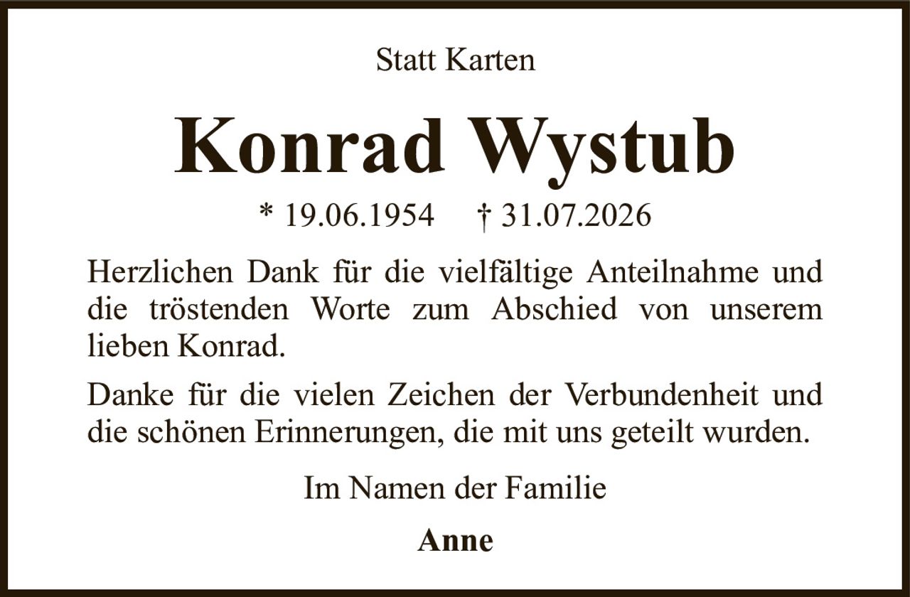 Konrad Wystub* 19.06.1954† 31.07.2026Im Namen der FamilieAnneStatt KartenHerzlichen Dank für die vielfältige Anteilnahme und die tröstenden Worte zum Abschied von unseremlieben Konrad.Danke für die vielen Zeichen der Verbundenheit und die schönen Erinnerungen, die mit uns geteilt wurden.