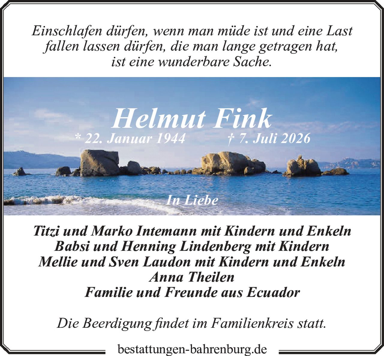 <p><i>Einschlafen dürfen, wenn man müde ist und eine Last fallen lassen dürfen, die man lange getragen hat, ist eine wunderbare Sache.</i></p><p><strong>Helmut Fink</strong><br>* 22. Januar 1944 † 7. Juli 2026</p><p><i>In Liebe</i></p><p>Titzi und Marko Intemann mit Kindern und Enkeln<br>Babsi und Henning Lindenberg mit Kindern<br>Mellie und Sven Laudon mit Kindern und Enkeln<br>Anna Theilen<br>Familie und Freunde aus Ecuador</p><p>Die Beerdigung findet im Familienkreis statt.</p><p>bestattungen-bahrenburg.de</p>