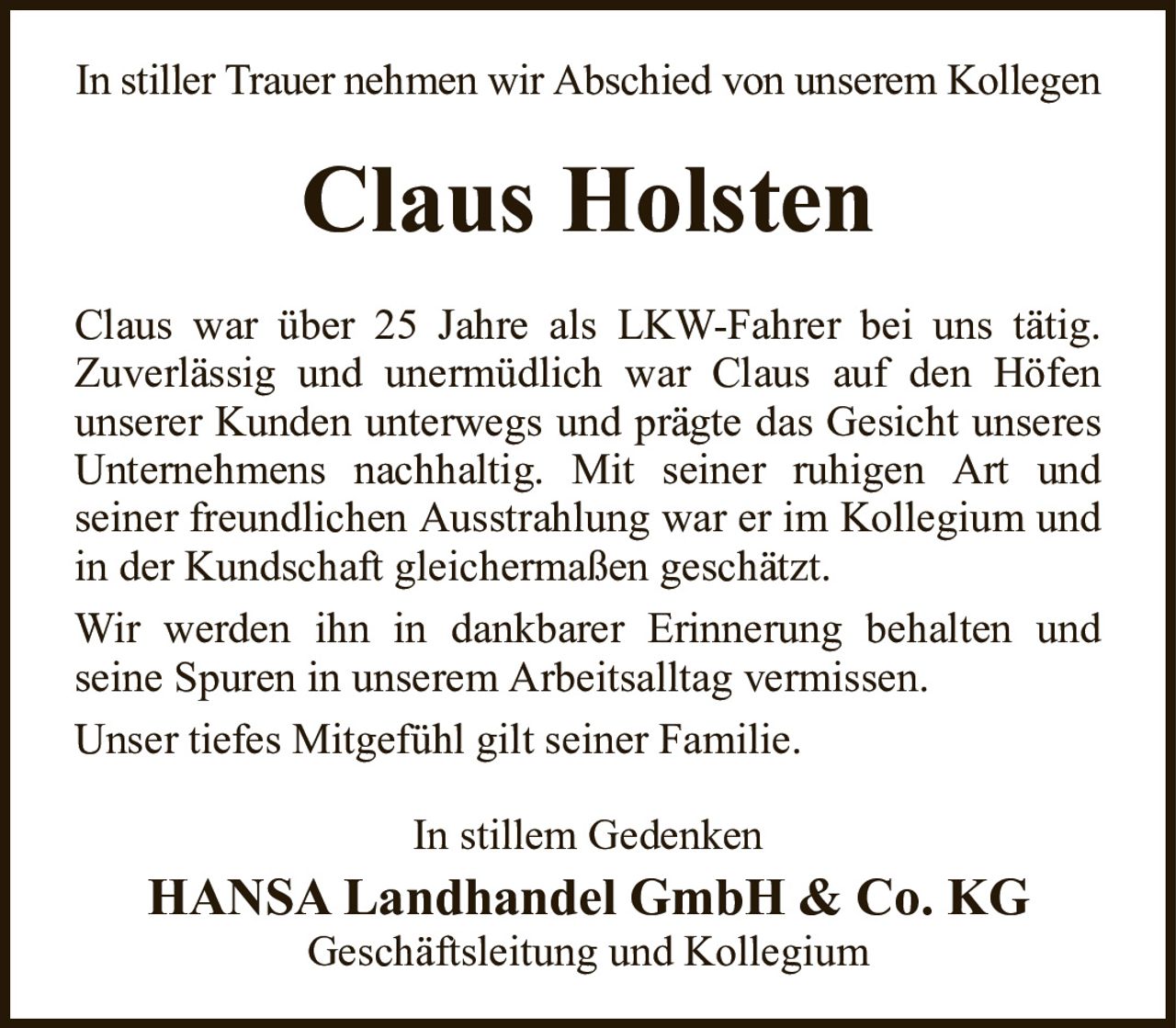 In stiller Trauer nehmen wir Abschied von unserem KollegenClaus HolstenClaus war über 25 Jahre als LKW-Fahrer bei uns tätig.Zuverlässig und unermüdlich war Claus auf den Höfenunserer Kunden unterwegs und prägte das Gesicht unseres Unternehmens nachhaltig. Mit seiner ruhigen Art undseiner freundlichen Ausstrahlung war er im Kollegium und in der Kundschaft gleichermaßen geschätzt.Wir werden ihn in dankbarer Erinnerung behalten undseine Spuren in unserem Arbeitsalltag vermissen.Unser tiefes Mitgefühl gilt seiner Familie.In stillem GedenkenHANSA Landhandel GmbH & Co. KGGeschäftsleitung und Kollegium