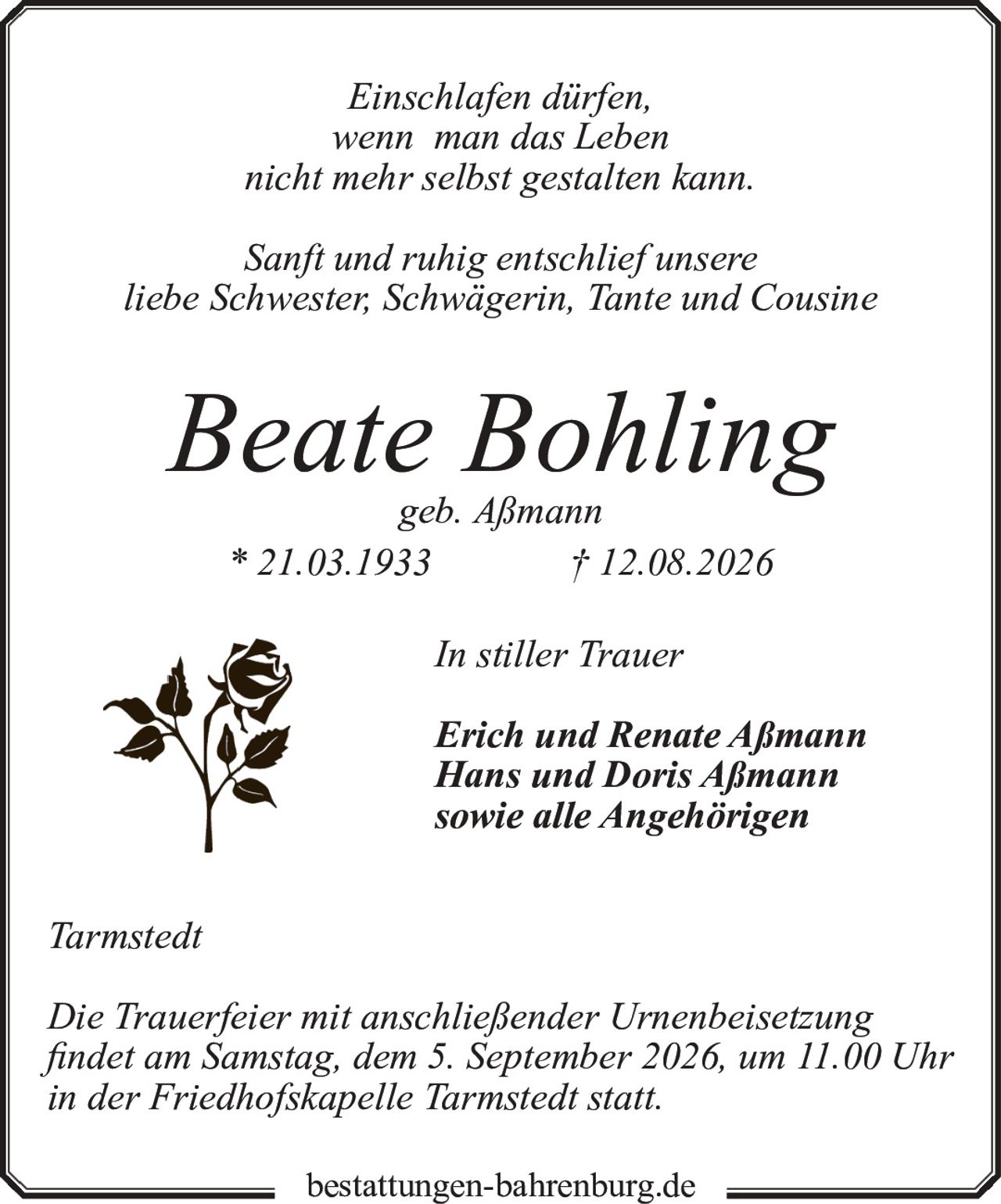 <p><i>Einschlafen dürfen,<br>wenn man das Leben<br>nicht mehr selbst gestalten kann.</i></p><p>Sanft und ruhig entschlief unsere<br>liebe Schwester, Schwägerin, Tante und Cousine</p><p><strong>Beate Bohling</strong><br>geb. Aßmann<br>* 21.03.1933  † 12.08.2026</p><p>In stiller Trauer<br><strong>Erich und Renate Aßmann<br>Hans und Doris Aßmann<br>sowie alle Angehörigen</strong></p><p>Tarmstedt</p><p>Die Trauerfeier mit anschließender Urnenbeisetzung<br>findet am Samstag, dem 5. September 2026, um 11.00 Uhr<br>in der Friedhofskapelle Tarmstedt statt.</p><p>bestattungen-bahrenburg.de</p>
