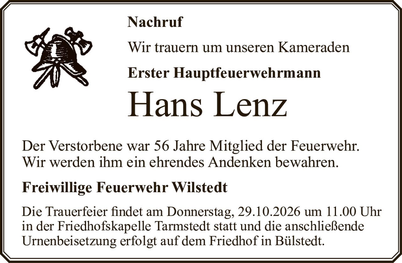 <p>Wir trauern um unseren Kameraden</p>
<p><strong>Erster Hauptfeuerwehrmann</strong></p>
<p><strong>Hans Lenz</strong></p>
<p>Der Verstorbene war 56 Jahre Mitglied der Feuerwehr. Wir werden ihm ein ehrendes Andenken bewahren.</p>
<p><strong>Freiwillige Feuerwehr Wilstedt</strong></p>
<p>Die Trauerfeier findet am Donnerstag, 29.10.2026 um 11.00 Uhr in der Friedhofskapelle Tarmstedt statt und die anschließende Urnenbeisetzung erfolgt auf dem Friedhof in Bülstedt.</p>