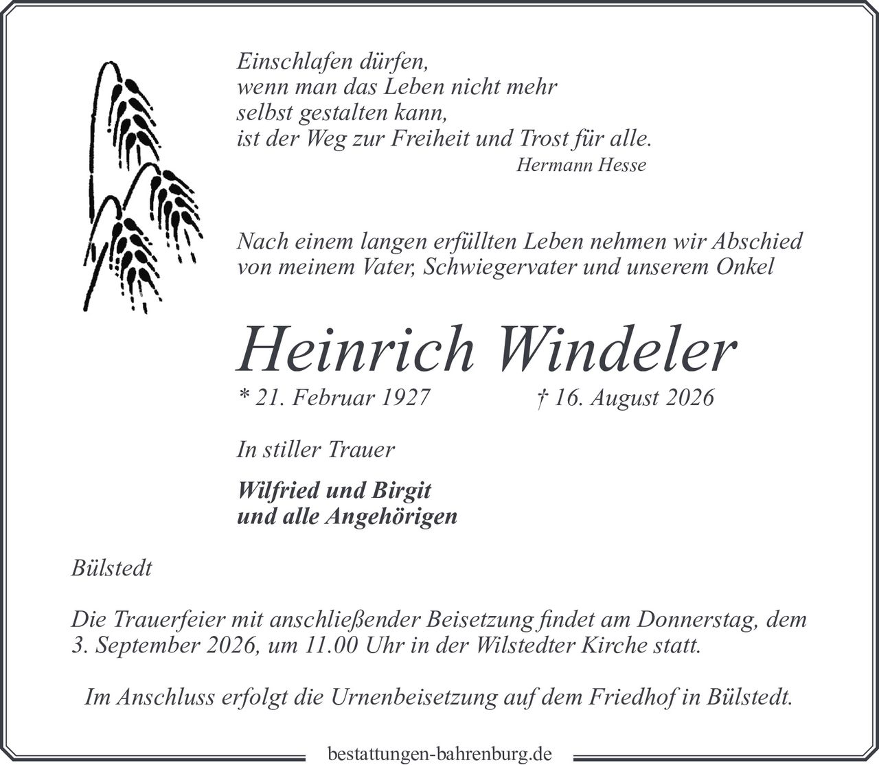 <p><i>Einschlafen dürfen,<br/>wenn man das Leben nicht mehr<br/>selbst gestalten kann,<br/>ist der Weg zur Freiheit und Trost für alle.<br/>Hermann Hesse</i></p>

<p>Nach einem langen erfüllten Leben nehmen wir Abschied von meinem Vater, Schwiegervater und unserem Onkel</p>

<p><strong>Heinrich Windeler</strong></p>

<p>* 21. Februar 1927 † 16. August 2026</p>

<p>In stiller Trauer<br/><strong>Wilfried und Birgit</strong><br/>und alle Angehörigen</p>

<p><i>Bülstedt</i></p>

<p>Die Trauerfeier mit anschließender Beisetzung findet am Donnerstag, dem 3. September 2026, um 11.00 Uhr in der Wilstedter Kirche statt.</p>

<p>Im Anschluss erfolgt die Urnenbeisetzung auf dem Friedhof in Bülstedt.</p>