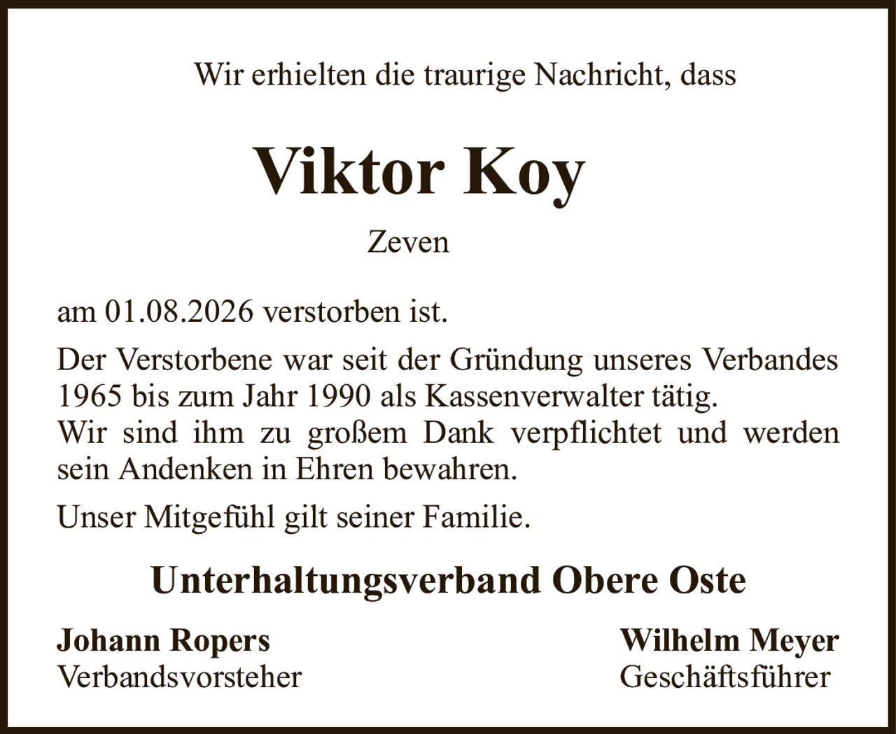 Wir erhielten die traurige Nachricht, dassViktor KoyZevenam 01.08.2026 verstorben ist.Der Verstorbene war seit der Gründung unseres Verbandes 1965 bis zum Jahr 1990 als Kassenverwalter tätig.Wir sind ihm zu großem Dank verpflichtet und werden sein Andenken in Ehren bewahren.Unser Mitgefühl gilt seiner Familie.Unterhaltungsverband Obere OsteJohann RopersWilhelm MeyerVerbandsvorsteherGeschäftsführer