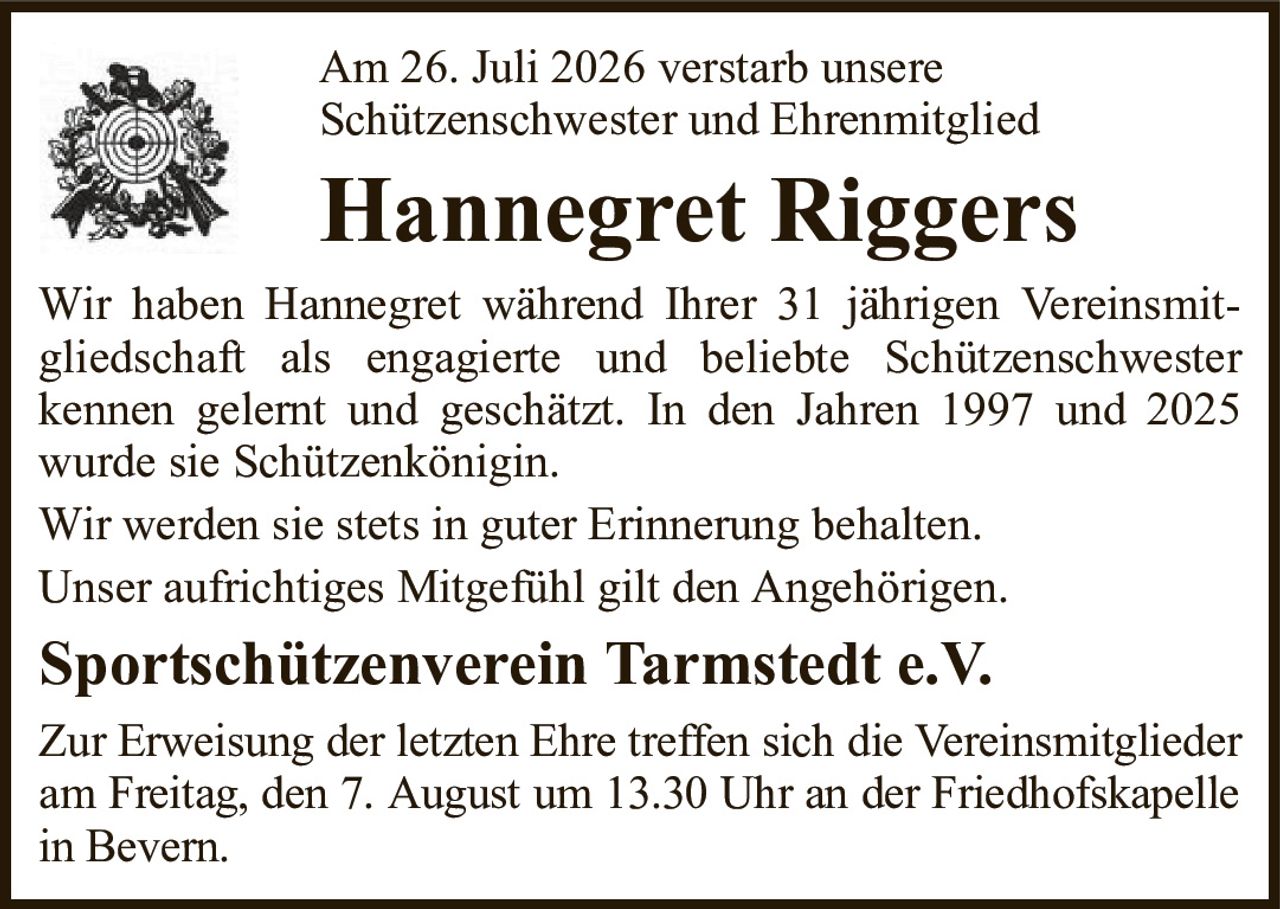Am 26. Juli 2026 verstarb unsereSchützenschwester und EhrenmitgliedHannegret RiggersWir haben Hannegret während Ihrer 31 jährigen Vereinsmitgliedschaft als engagierte und beliebte Schützenschwesterkennen gelernt und geschätzt. In den Jahren 1997 und 2025 wurde sie Schützenkönigin.Wir werden sie stets in guter Erinnerung behalten.Unser aufrichtiges Mitgefühl gilt den Angehörigen.Sportschützenverein Tarmstedt e.V.Zur Erweisung der letzten Ehre treffen sich die Vereinsmitglieder am Freitag, den 7. August um 13.30 Uhr an der Friedhofskapelle in Bevern.