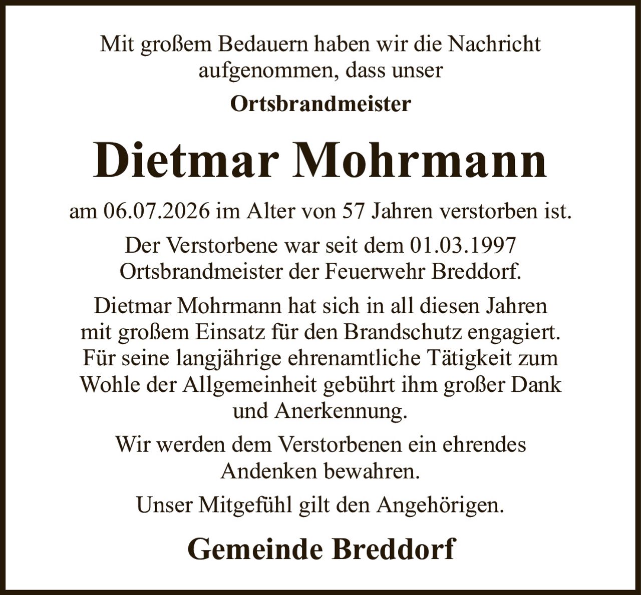 Mit großem Bedauern haben wir die Nachrichtaufgenommen, dass unserOrtsbrandmeisterDietmar MohrmannGemeinde Breddorfam 06.07.2026 im Alter von 57 Jahren verstorben ist.Der Verstorbene war seit dem 01.03.1997Ortsbrandmeister der Feuerwehr Breddorf.Dietmar Mohrmann hat sich in all diesen Jahrenmit großem Einsatz für den Brandschutz engagiert.Für seine langjährige ehrenamtliche Tätigkeit zumWohle der Allgemeinheit gebührt ihm großer Dankund Anerkennung.Wir werden dem Verstorbenen ein ehrendesAndenken bewahren.Unser Mitgefühl gilt den Angehörigen.