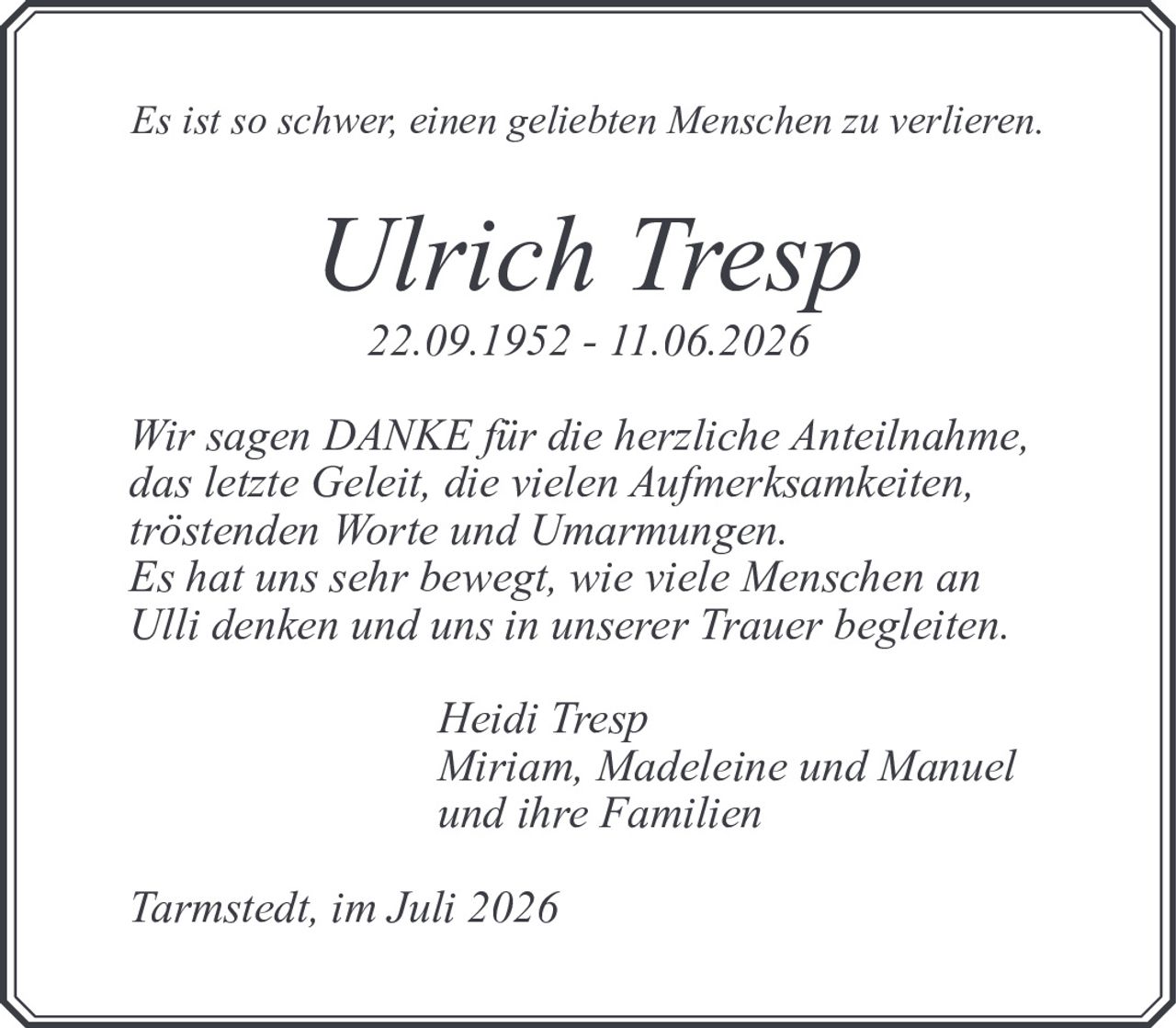 <p><i>Es ist so schwer, einen geliebten Menschen zu verlieren.</i></p><p><strong>Ulrich Tresp</strong><br>22.09.1952 - 11.06.2026</p><p>Wir sagen DANKE für die herzliche Anteilnahme, das letzte Geleit, die vielen Aufmerksamkeiten, tröstenden Worte und Umarmungen. Es hat uns sehr bewegt, wie viele Menschen an Ulli denken und uns in unserer Trauer begleiten.</p><p><i>Heidi Tresp<br>Miriam, Madeleine und Manuel<br>und ihre Familien</i></p><p><i>Tarmstedt, im Juli 2026</i></p>