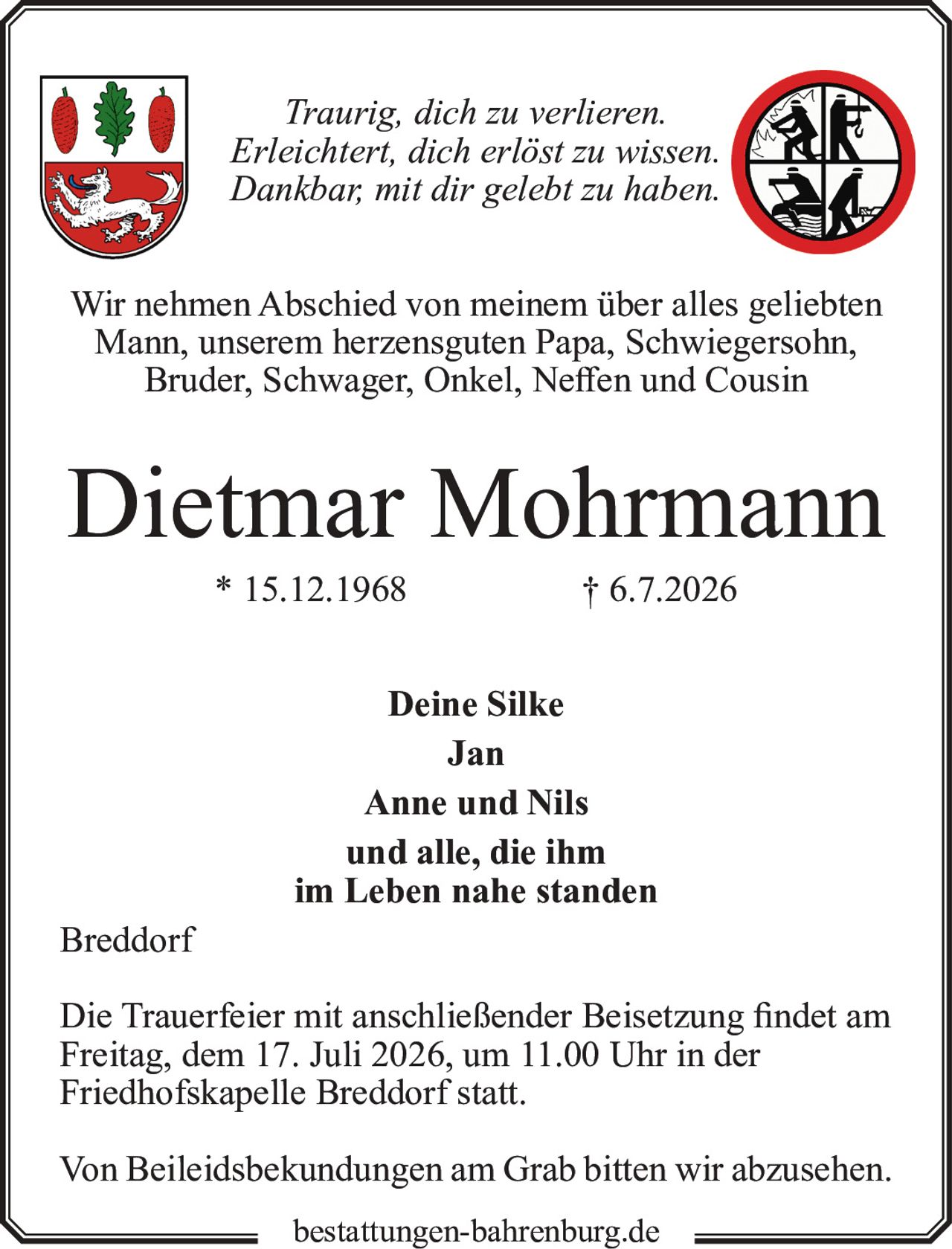 <p><i>Traurig, dich zu verlieren.<br>Erleichtert, dich erlöst zu wissen.<br>Dankbar, mit dir gelebt zu haben.</i></p><p>Wir nehmen Abschied von meinem über alles geliebten Mann, unserem herzensguten Papa, Schwiegersohn, Bruder, Schwager, Onkel, Neffen und Cousin</p><p><strong>Dietmar Mohrmann</strong><br>* 15.12.1968 † 6.7.2026</p><p><strong>Deine Silke<br>Jan<br>Anne und Nils<br>und alle, die ihm<br>im Leben nahe standen</strong></p><p>Breddorf</p><p>Die Trauerfeier mit anschließender Beisetzung findet am Freitag, dem 17. Juli 2026, um 11.00 Uhr in der Friedhofskapelle Breddorf statt.</p><p>Von Beileidsbekundungen am Grab bitten wir abzusehen.</p>