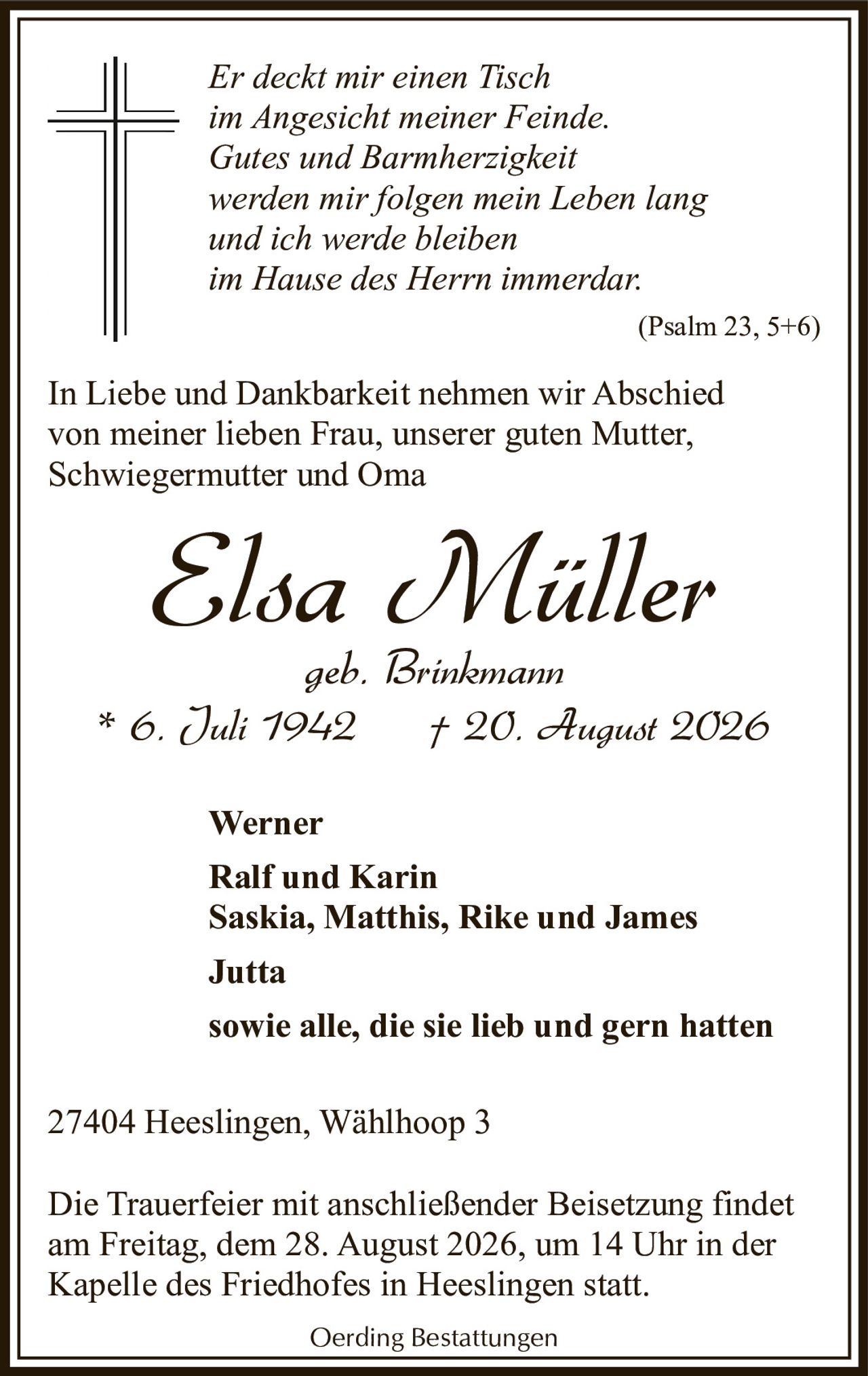 <p><i>Er deckt mir einen Tisch<br>im Angesicht meiner Feinde.<br>Gutes und Barmherzigkeit<br>werden mir folgen mein Leben lang<br>und ich werde bleiben<br>im Hause des Herrn immerdar.<br>(Psalm 23, 5+6)</i></p><p>In Liebe und Dankbarkeit nehmen wir Abschied von meiner lieben Frau, unserer guten Mutter, Schwiegermutter und Oma</p><p><strong>Elsa Müller</strong><br>geb. Brinkmann<br>* 6. Juli 1942 † 20. August 2026</p><p>Werner<br>Ralf und Karin<br>Saskia, Matthis, Rike und James<br>Jutta<br>sowie alle, die sie lieb und gern hatten</p><p>27404 Heeslingen, Wählhoop 3</p><p>Die Trauerfeier mit anschließender Beisetzung findet am Freitag, dem 28. August 2026, um 14 Uhr in der Kapelle des Friedhofes in Heeslingen statt.</p><p>Oerding Bestattungen</p>