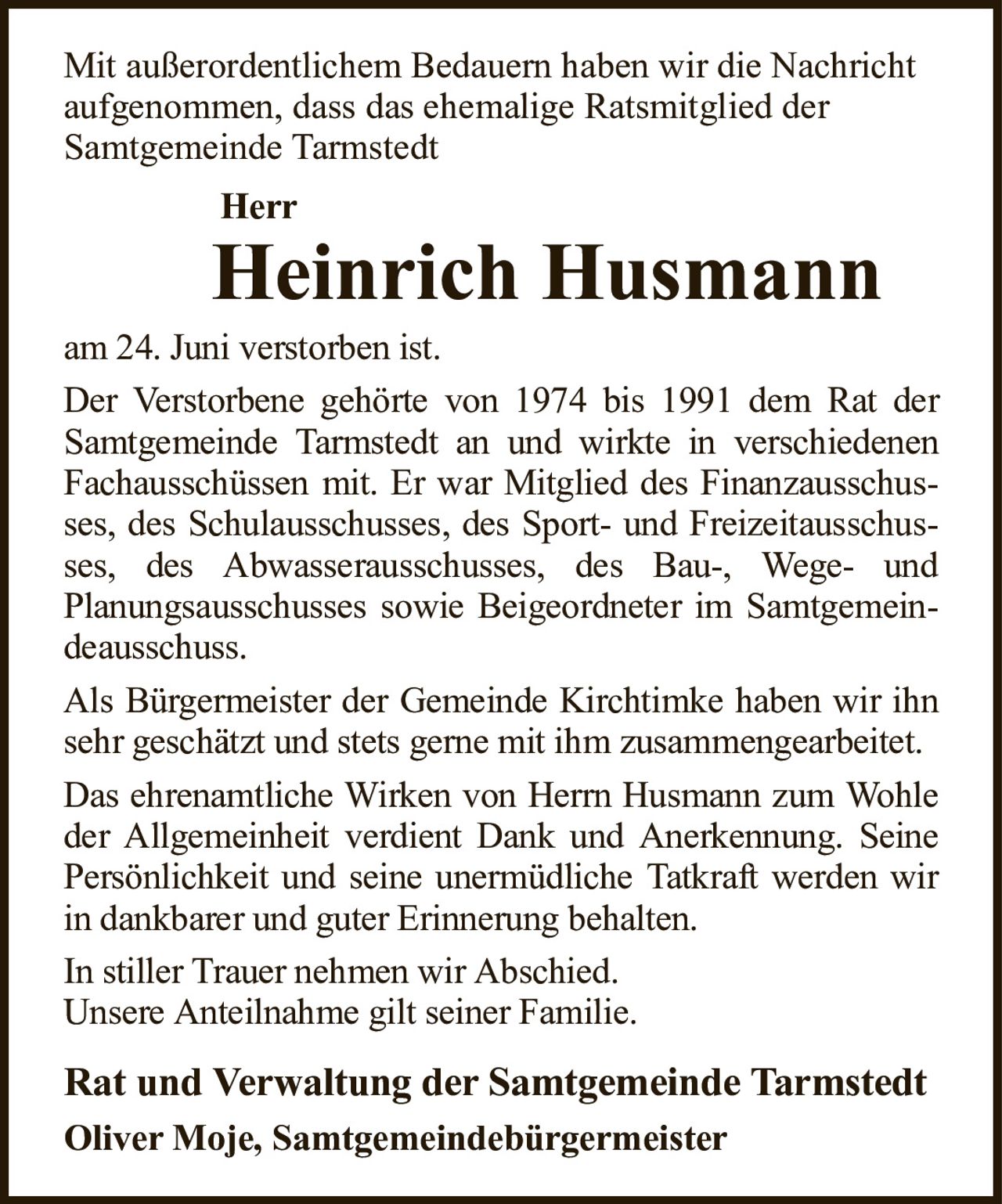 Mit außerordentlichem Bedauern haben wir die Nachricht aufgenommen, dass das ehemalige Ratsmitglied derSamtgemeinde TarmstedtHerrHeinrich HusmannRat und Verwaltung der Samtgemeinde TarmstedtOliver Moje, Samtgemeindebürgermeisteram 24. Juni verstorben ist.Der Verstorbene gehörte von 1974 bis 1991 dem Rat der Samtgemeinde Tarmstedt an und wirkte in verschiedenen Fachausschüssen mit. Er war Mitglied des Finanzausschusses, des Schulausschusses, des Sport- und Freizeitausschusses, des Abwasserausschusses, des Bau-, Wege- undPlanungsausschusses sowie Beigeordneter im Samtgemeindeausschuss.Als Bürgermeister der Gemeinde Kirchtimke haben wir ihn sehr geschätzt und stets gerne mit ihm zusammengearbeitet.Das ehrenamtliche Wirken von Herrn Husmann zum Wohle der Allgemeinheit verdient Dank und Anerkennung. Seine Persönlichkeit und seine unermüdliche Tatkraft werden wir in dankbarer und guter Erinnerung behalten.In stiller Trauer nehmen wir Abschied.Unsere Anteilnahme gilt seiner Familie.