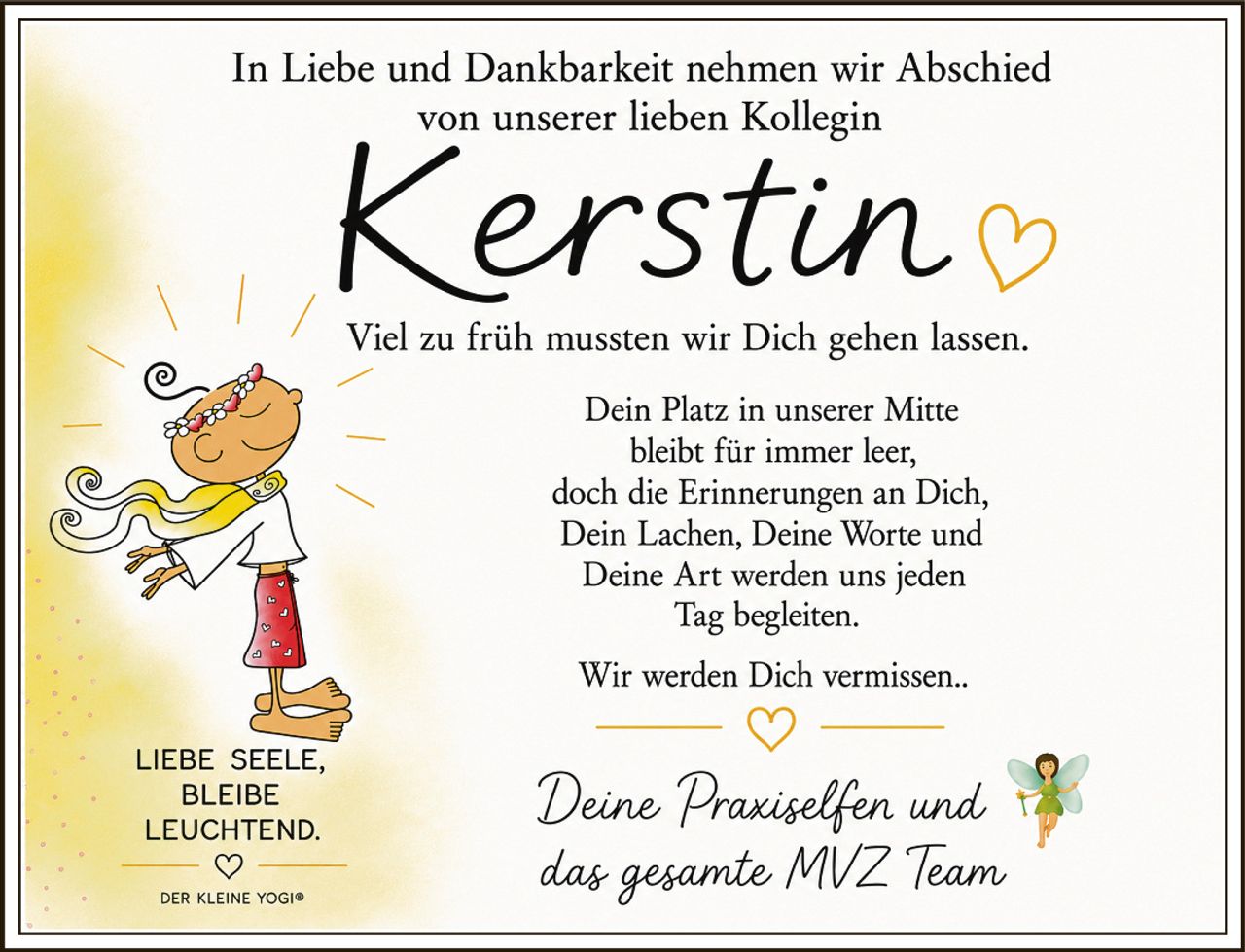<p>In Liebe und Dankbarkeit nehmen wir Abschied von unserer lieben Kollegin</p>

<p><strong>Kerstin</strong></p>

<p>Viel zu früh mussten wir Dich gehen lassen.</p>

<p>Dein Platz in unserer Mitte bleibt für immer leer, doch die Erinnerungen an Dich, Dein Lachen, Deine Worte und Deine Art werden uns jeden Tag begleiten.</p>

<p>Wir werden Dich vermissen..</p>

<p>Deine Praxiselfen und das gesamte MVZ Team</p>

<p><i>LIEBE SEELE, BLEIBE LEUCHTEND.</i></p>

<p><i>DER KLEINE YOGI®</i></p>