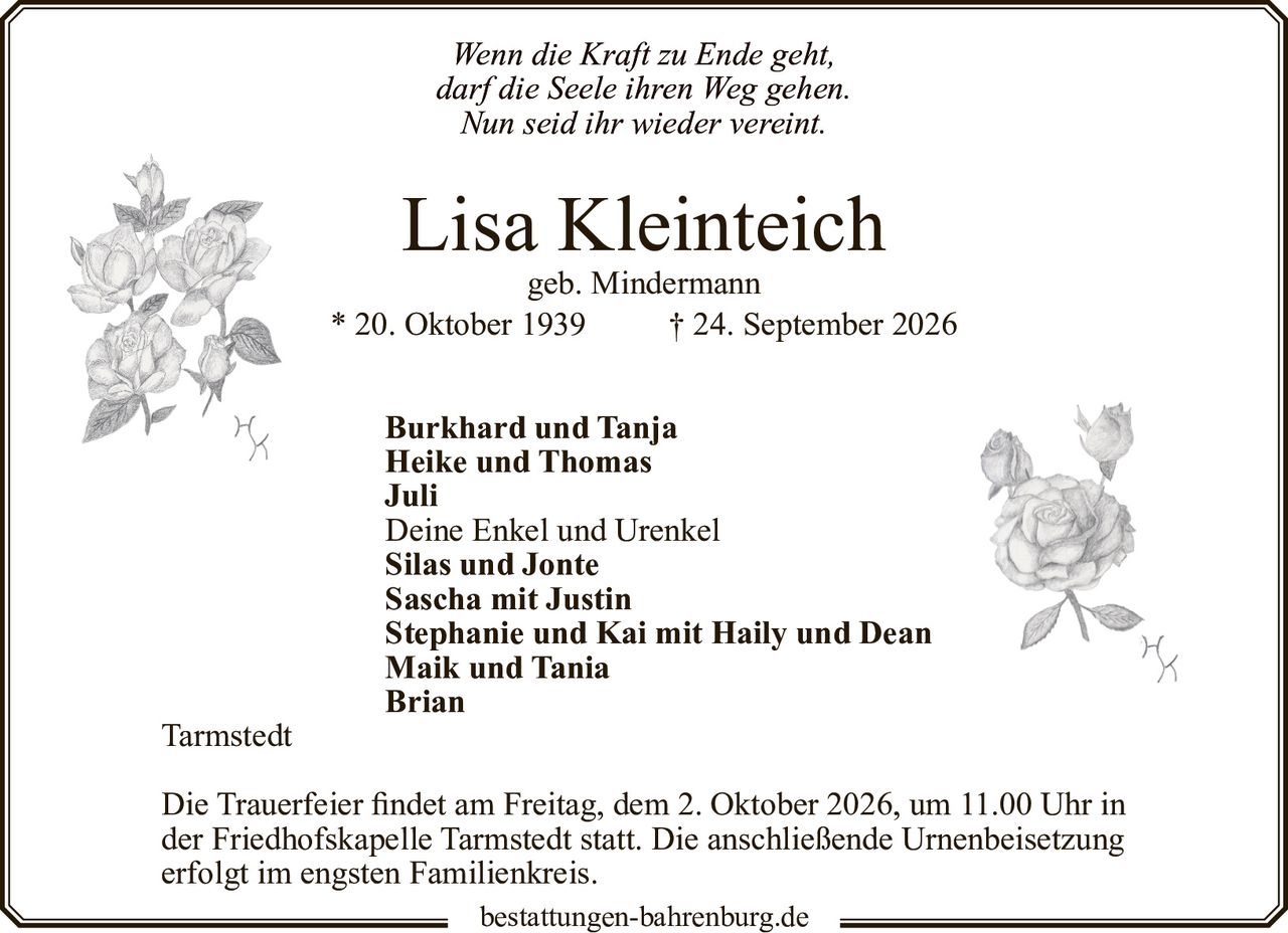 <p><i>Wenn die Kraft zu Ende geht,<br>darf die Seele ihren Weg gehen.<br>Nun seid ihr wieder vereint.</i></p>

<p><strong>Lisa Kleinteich</strong><br>geb. Mindermann<br>* 20. Oktober 1939 † 24. September 2026</p>

<p><strong>Burkhard und Tanja</strong><br><strong>Heike und Thomas</strong><br><strong>Juli</strong><br>Deine Enkel und Urenkel<br><strong>Silas und Jonte</strong><br><strong>Sascha mit Justin</strong><br><strong>Stephanie und Kai mit Haily und Dean</strong><br><strong>Maik und Tania</strong><br><strong>Brian</strong></p>

<p>Tarmstedt</p>

<p>Die Trauerfeier findet am Freitag, dem 2. Oktober 2026, um 11.00 Uhr in der Friedhofskapelle Tarmstedt statt. Die anschließende Urnenbeisetzung erfolgt im engsten Familienkreis.</p>