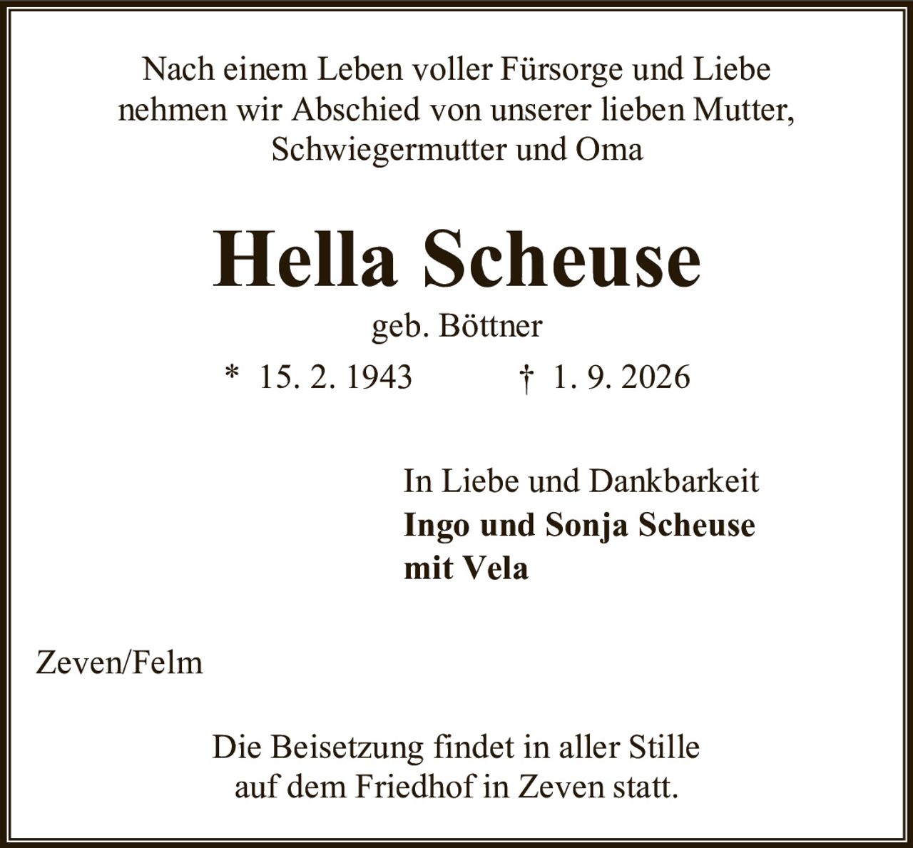<p>Nach einem Leben voller Fürsorge und Liebe nehmen wir Abschied von unserer lieben Mutter, Schwiegermutter und Oma</p>

<p><strong>Hella Scheuse</strong><br>geb. Böttner<br>* 15. 2. 1943 † 1. 9. 2026</p>

<p>In Liebe und Dankbarkeit<br><strong>Ingo und Sonja Scheuse</strong><br>mit Vela</p>

<p>Zeven/Felm</p>

<p>Die Beisetzung findet in aller Stille auf dem Friedhof in Zeven statt.</p>