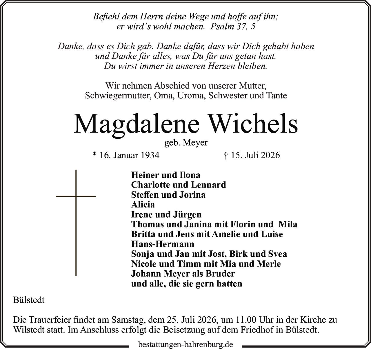 <p><i>Befiehl dem Herrn deine Wege und hoffe auf ihn;<br>er wird´s wohl machen. Psalm 37, 5</i></p>

<p>Danke, dass es Dich gab. Danke dafür, dass wir Dich gehabt haben<br>und Danke für alles, was Du für uns getan hast.<br>Du wirst immer in unseren Herzen bleiben.</p>

<p>Wir nehmen Abschied von unserer Mutter,<br>Schwiegermutter, Oma, Uroma, Schwester und Tante</p>

<p><strong>Magdalene Wichels</strong><br>geb. Meyer<br>* 16. Januar 1934 † 15. Juli 2026</p>

<p>Heiner und Ilona<br>Charlotte und Lennard<br>Steffen und Jorina<br>Alicia<br>Irene und Jürgen<br>Thomas und Janina mit Florin und Mila<br>Britta und Jens mit Amelie und Luise<br>Hans-Hermann<br>Sonja und Jan mit Jost, Birk und Svea<br>Nicole und Timm mit Mia und Merle<br>Johann Meyer als Bruder<br>und alle, die sie gern hatten</p>

<p>Bülstedt</p>

<p>Die Trauerfeier findet am Samstag, dem 25. Juli 2026, um 11.00 Uhr in der Kirche zu Wilstedt statt. Im Anschluss erfolgt die Beisetzung auf dem Friedhof in Bülstedt.</p>

<p>bestattungen-bahrenburg.de</p>