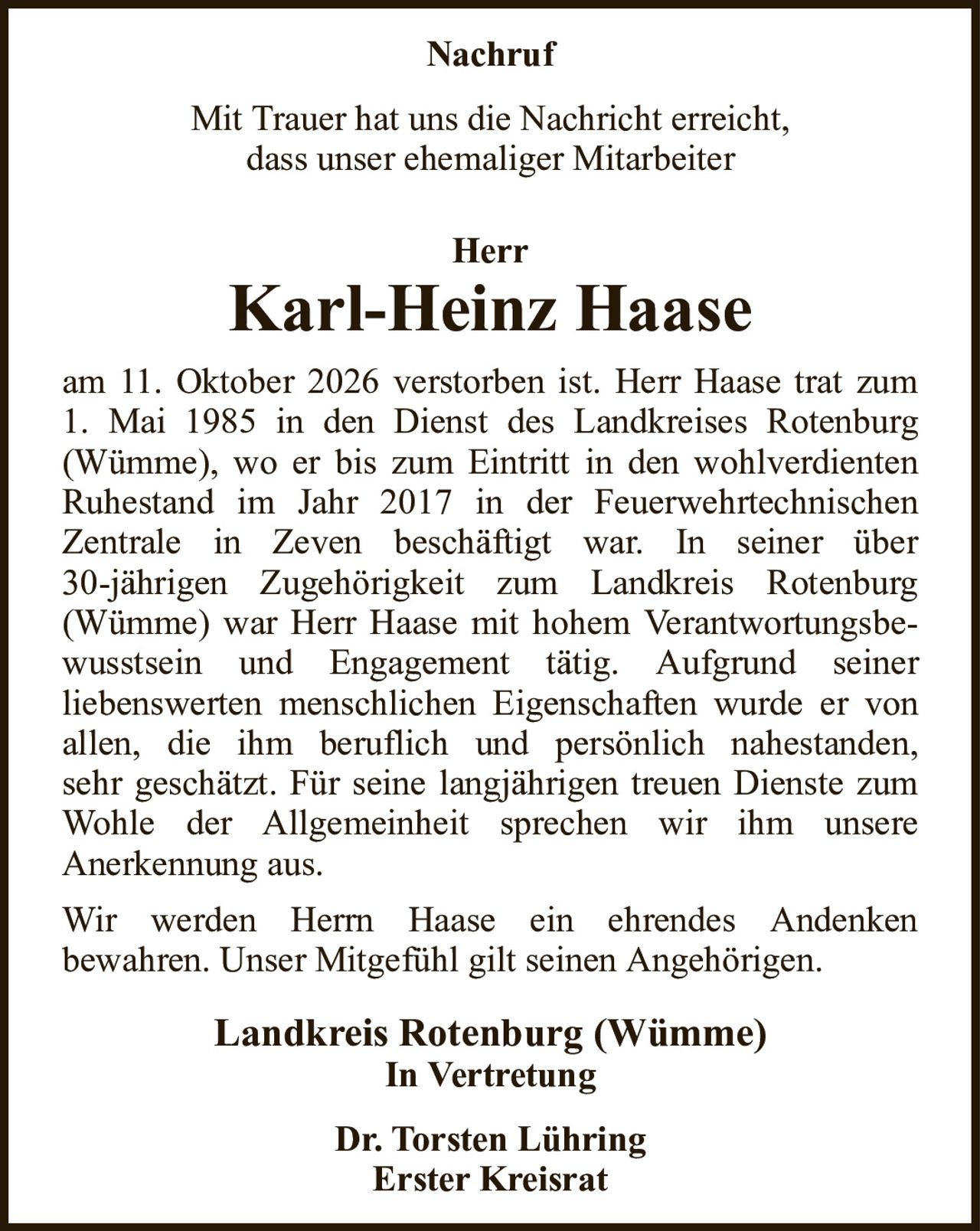 HerrKarl-Heinz HaaseLandkreis Rotenburg (Wümme)In VertretungDr. Torsten LühringErster KreisratNachrufMit Trauer hat uns die Nachricht erreicht,dass unser ehemaliger Mitarbeiteram 11. Oktober 2026 verstorben ist. Herr Haase trat zum1. Mai 1985 in den Dienst des Landkreises Rotenburg (Wümme), wo er bis zum Eintritt in den wohlverdienten Ruhestand im Jahr 2017 in der FeuerwehrtechnischenZentrale in Zeven beschäftigt war. In seiner über30-jährigen Zugehörigkeit zum Landkreis Rotenburg (Wümme) war Herr Haase mit hohem Verantwortungsbewusstsein und Engagement tätig. Aufgrund seinerliebenswerten menschlichen Eigenschaften wurde er von allen, die ihm beruflich und persönlich nahestanden,sehr geschätzt. Für seine langjährigen treuen Dienste zum Wohle der Allgemeinheit sprechen wir ihm unsereAnerkennung aus.Wir werden Herrn Haase ein ehrendes Andenkenbewahren. Unser Mitgefühl gilt seinen Angehörigen.