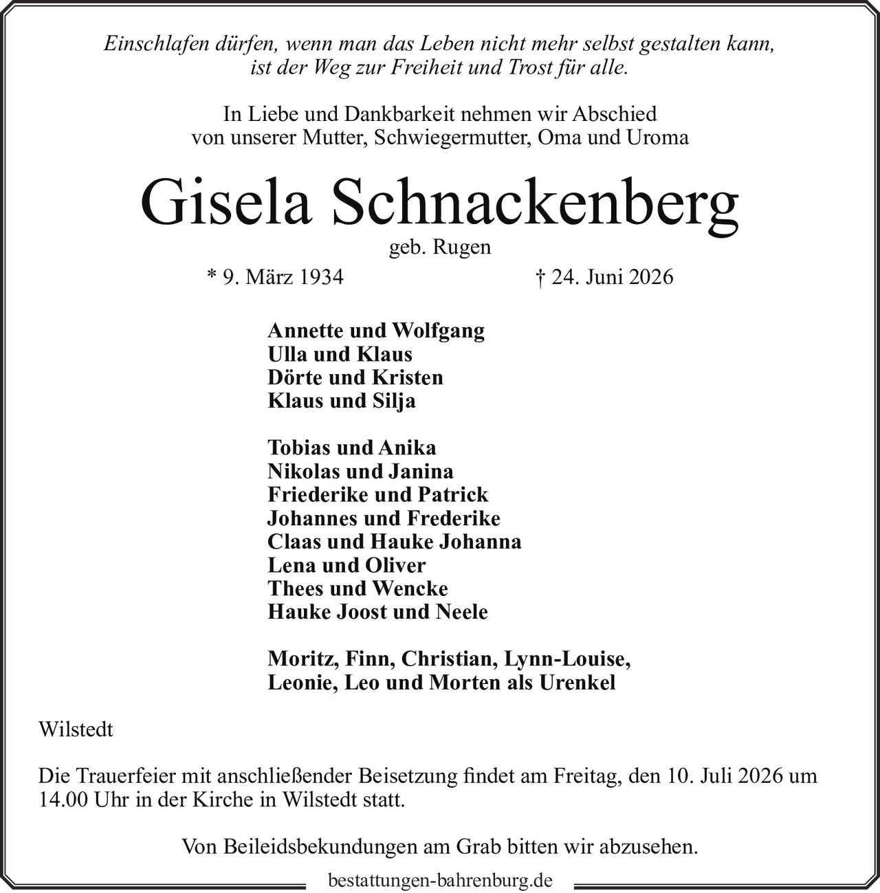 <p><i>Einschlafen dürfen, wenn man das Leben nicht mehr selbst gestalten kann, ist der Weg zur Freiheit und Trost für alle.</i></p>
<p>In Liebe und Dankbarkeit nehmen wir Abschied<br>von unserer Mutter, Schwiegermutter, Oma und Uroma</p>
<p><strong>Gisela Schnackenberg</strong><br>geb. Rugen<br>* 9. März 1934 † 24. Juni 2026</p>
<p><strong>Annette und Wolfgang</strong><br><strong>Ulla und Klaus</strong><br><strong>Dörte und Kristen</strong><br><strong>Klaus und Silja</strong></p>
<p><strong>Tobias und Anika</strong><br><strong>Nikolas und Janina</strong><br><strong>Friederike und Patrick</strong><br><strong>Johannes und Frederike</strong><br><strong>Claas und Hauke Johanna</strong><br><strong>Lena und Oliver</strong><br><strong>Thees und Wencke</strong><br><strong>Hauke Joost und Neele</strong></p>
<p><strong>Moritz, Finn, Christian, Lynn-Louise, Leonie, Leo und Morten als Urenkel</strong></p>
<p>Wilstedt</p>
<p>Die Trauerfeier mit anschließender Beisetzung findet am Freitag, den 10. Juli 2026 um 14.00 Uhr in der Kirche in Wilstedt statt.</p>
<p>Von Beileidsbekundungen am Grab bitten wir abzusehen.</p>