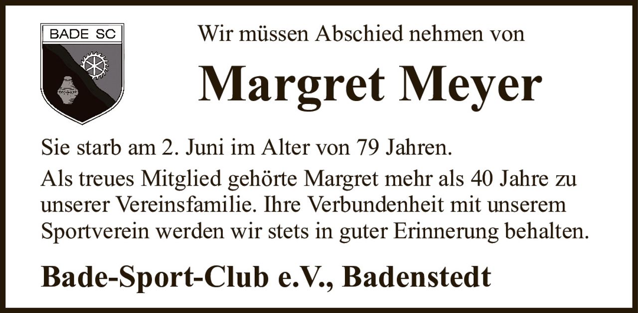Wir müssen Abschied nehmen vonMargret MeyerBade-Sport-Club e.V.,BadenstedtSie starb am 2. Juni im Alter von 79 Jahren.Als treues Mitglied gehörte Margret mehr als 40 Jahre zuunserer Vereinsfamilie. Ihre Verbundenheit mit unseremSportverein werden wir stets in guter Erinnerung behalten.