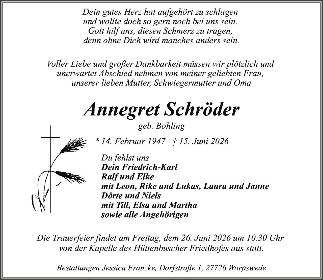 <p><i>Dein gutes Herz hat aufgehört zu schlagen<br/>und wollte doch so gern noch bei uns sein.<br/>Gott hilf uns, diesen Schmerz zu tragen,<br/>denn ohne Dich wird manches anders sein.</i></p>

<p><strong>Voller Liebe und großer Dankbarkeit müssen wir plötzlich und unerwartet Abschied nehmen von meiner geliebten Frau, unserer lieben Mutter, Schwiegermutter und Oma</strong></p>

<p><strong>Annegret Schröder</strong><br/>geb. Bohling<br/>* 14. Februar 1947 † 15. Juni 2026</p>

<p>Du fehlst uns</p>

<p>Dein Friedrich-Karl<br/>Ralf und Elke<br/>mit Leon, Rike und Lukas, Laura und Janne<br/>Dörte und Niels<br/>mit Till, Elsa und Martha<br/>sowie alle Angehörigen</p>

<p>Die Trauerfeier findet am Freitag, dem 26. Juni 2026 um 10.30 Uhr von der Kapelle des Hüttenbuscher Friedhofes aus statt.</p>

<p>Bestattungen Jessica Franzke, Dorfstraße 1, 27726 Worpswede</p>