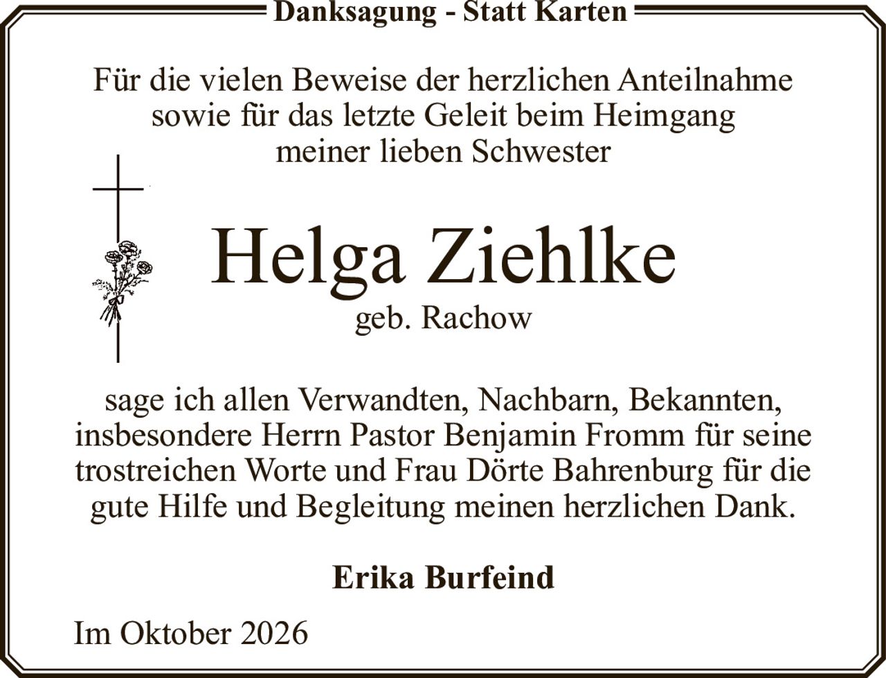 <p><strong>Danksagung - Statt Karten</strong></p><p>Für die vielen Beweise der herzlichen Anteilnahme sowie für das letzte Geleit beim Heimgang meiner lieben Schwester</p><p><strong>Helga Ziehlke</strong><br>geb. Rachow</p><p>sage ich allen Verwandten, Nachbarn, Bekannten, insbesondere Herrn Pastor Benjamin Fromm für seine trostreichen Worte und Frau Dörte Bahrenburg für die gute Hilfe und Begleitung meinen herzlichen Dank.</p><p><strong>Erika Burfeind</strong></p><p>Im Oktober 2026</p>