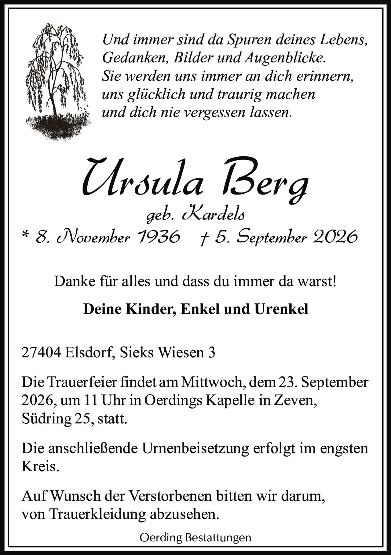 <p><i>Und immer sind da Spuren deines Lebens,<br>Gedanken, Bilder und Augenblicke.<br>Sie werden uns immer an dich erinnern,<br>uns glücklich und traurig machen<br>und dich nie vergessen lassen.</i></p><p><strong>Ursula Berg</strong><br>geb. Kardels<br>* 8. November 1936 † 5. September 2026</p><p>Danke für alles und dass du immer da warst!<br><strong>Deine Kinder, Enkel und Urenkel</strong></p><p>27404 Elsdorf, Sieks Wiesen 3</p><p>Die Trauerfeier findet am Mittwoch, dem 23. September 2026, um 11 Uhr in Oerdings Kapelle in Zeven, Südring 25, statt.</p><p>Die anschließende Urnenbeisetzung erfolgt im engsten Kreis.</p><p>Auf Wunsch der Verstorbenen bitten wir darum, von Truerkleidung abzusehen.</p><p>Oerding Bestattungen</p>