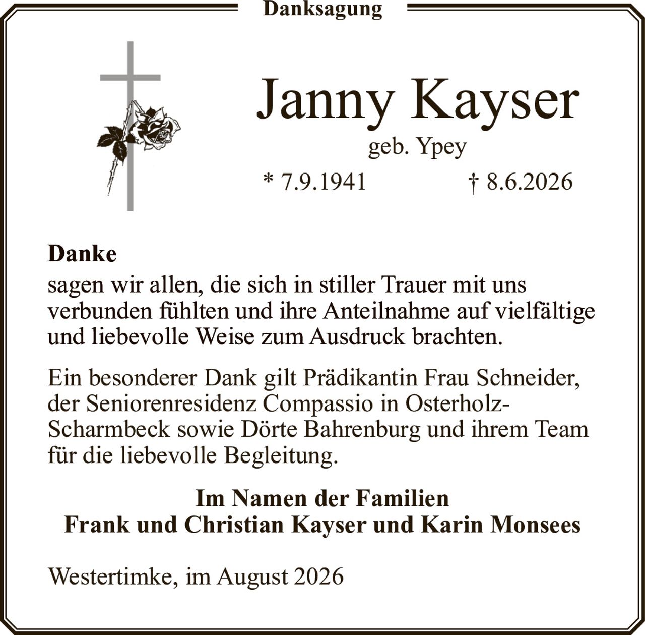 <p><strong>Janny Kayser</strong><br />geb. Ypey<br />* 7.9.1941 † 8.6.2026</p><p><strong>Danke</strong></p><p>sagen wir allen, die sich in stiller Trauer mit uns verbunden fühlten und ihre Anteilnahme auf vielfältige und liebevolle Weise zum Ausdruck brachten.</p><p>Ein besonderer Dank gilt Prädikantin Frau Schneider, der Seniorenresidenz Compassio in Osterholz-Scharmbeck sowie Dörte Bahrenburg und ihrem Team für die liebevolle Begleitung.</p><p><strong>Im Namen der Familien<br />Frank und Christian Kayser und Karin Monsees</strong></p><p>Westertimke, im August 2026</p>