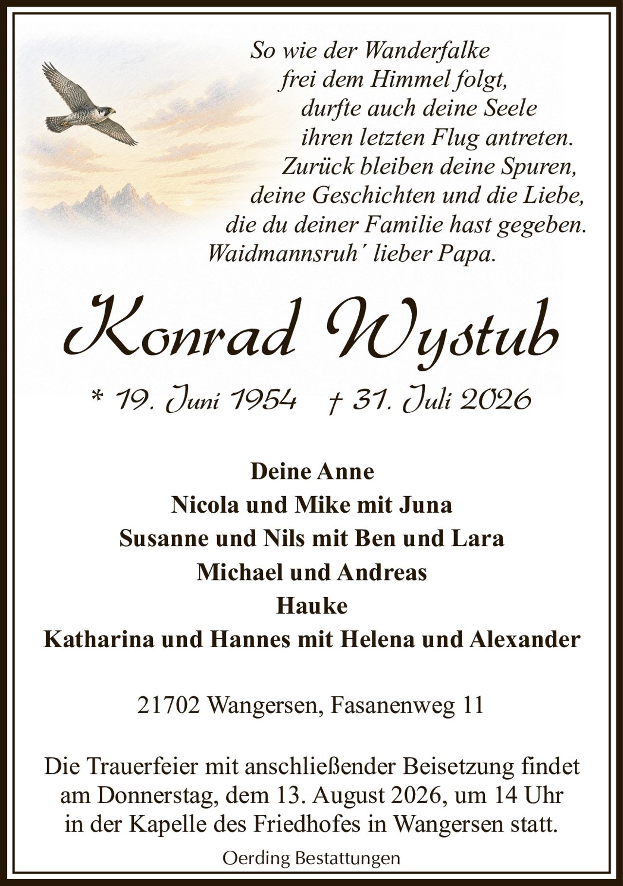 <p><i>So wie der Wanderfalke frei dem Himmel folgt, durfte auch deine Seele ihren letzten Flug antreten. Zurück bleiben deine Spuren, deine Geschichten und die Liebe, die du deiner Familie hast gegeben. Waidmannsruh´ lieber Papa.</i></p><p><strong>Konrad Wystub</strong><br>* 19. Juni 1954 † 31. Juli 2026</p><p><strong>Deine Anne</strong><br>Nicola und Mike mit Juna<br>Susanne und Nils mit Ben und Lara<br>Michael und Andreas<br>Hauke<br>Katharina und Hannes mit Helena und Alexander</p><p>21702 Wangersen, Fasanenweg 11</p><p>Die Trauerfeier mit anschließender Beisetzung findet am Donnerstag, dem 13. August 2026, um 14 Uhr in der Kapelle des Friedhofes in Wangersen statt.</p><p>Oerding Bestattungen</p>